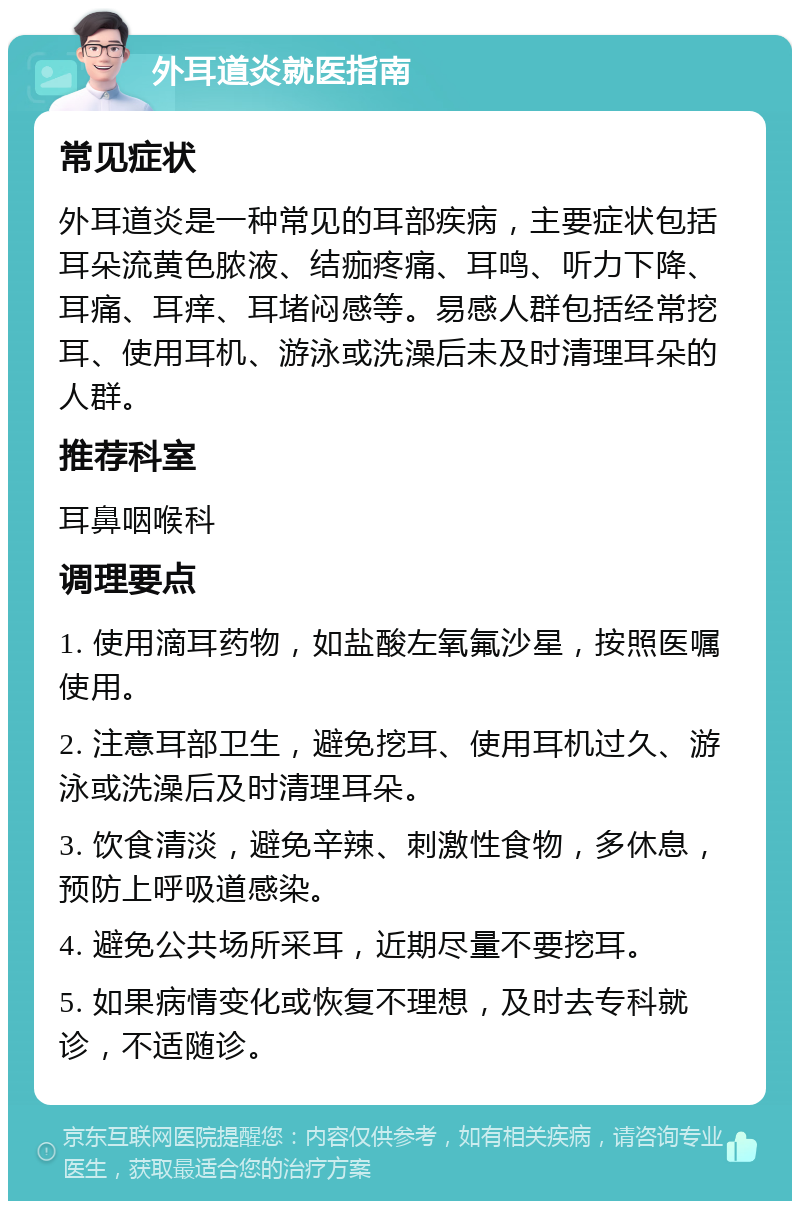 外耳道炎就医指南 常见症状 外耳道炎是一种常见的耳部疾病，主要症状包括耳朵流黄色脓液、结痂疼痛、耳鸣、听力下降、耳痛、耳痒、耳堵闷感等。易感人群包括经常挖耳、使用耳机、游泳或洗澡后未及时清理耳朵的人群。 推荐科室 耳鼻咽喉科 调理要点 1. 使用滴耳药物，如盐酸左氧氟沙星，按照医嘱使用。 2. 注意耳部卫生，避免挖耳、使用耳机过久、游泳或洗澡后及时清理耳朵。 3. 饮食清淡，避免辛辣、刺激性食物，多休息，预防上呼吸道感染。 4. 避免公共场所采耳，近期尽量不要挖耳。 5. 如果病情变化或恢复不理想，及时去专科就诊，不适随诊。