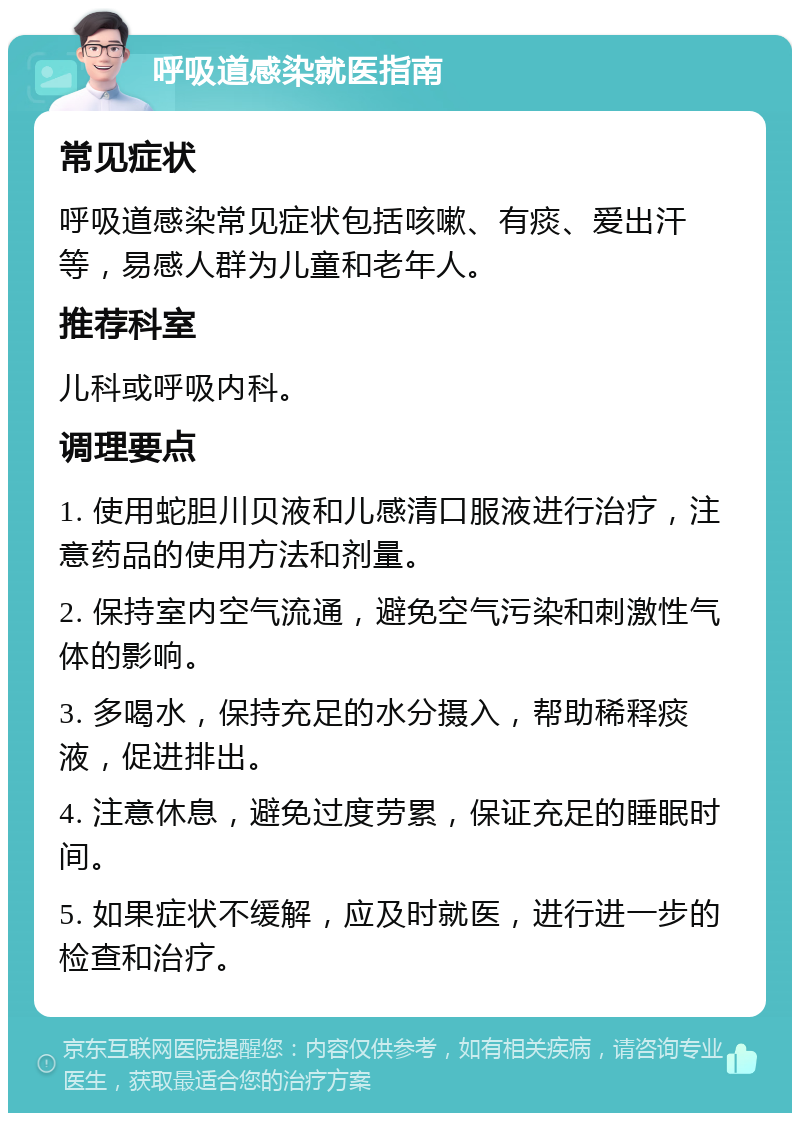 呼吸道感染就医指南 常见症状 呼吸道感染常见症状包括咳嗽、有痰、爱出汗等，易感人群为儿童和老年人。 推荐科室 儿科或呼吸内科。 调理要点 1. 使用蛇胆川贝液和儿感清口服液进行治疗，注意药品的使用方法和剂量。 2. 保持室内空气流通，避免空气污染和刺激性气体的影响。 3. 多喝水，保持充足的水分摄入，帮助稀释痰液，促进排出。 4. 注意休息，避免过度劳累，保证充足的睡眠时间。 5. 如果症状不缓解，应及时就医，进行进一步的检查和治疗。