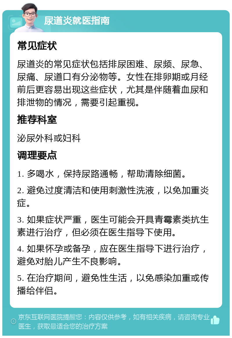 尿道炎就医指南 常见症状 尿道炎的常见症状包括排尿困难、尿频、尿急、尿痛、尿道口有分泌物等。女性在排卵期或月经前后更容易出现这些症状，尤其是伴随着血尿和排泄物的情况，需要引起重视。 推荐科室 泌尿外科或妇科 调理要点 1. 多喝水，保持尿路通畅，帮助清除细菌。 2. 避免过度清洁和使用刺激性洗液，以免加重炎症。 3. 如果症状严重，医生可能会开具青霉素类抗生素进行治疗，但必须在医生指导下使用。 4. 如果怀孕或备孕，应在医生指导下进行治疗，避免对胎儿产生不良影响。 5. 在治疗期间，避免性生活，以免感染加重或传播给伴侣。