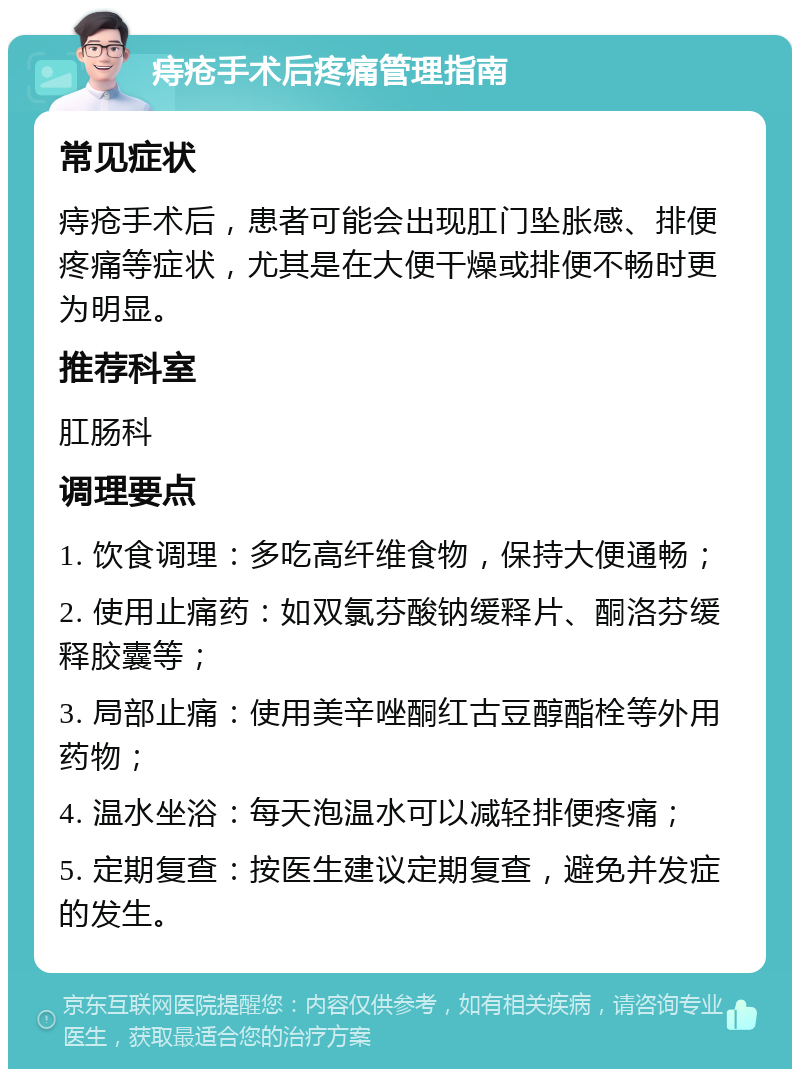 痔疮手术后疼痛管理指南 常见症状 痔疮手术后，患者可能会出现肛门坠胀感、排便疼痛等症状，尤其是在大便干燥或排便不畅时更为明显。 推荐科室 肛肠科 调理要点 1. 饮食调理：多吃高纤维食物，保持大便通畅； 2. 使用止痛药：如双氯芬酸钠缓释片、酮洛芬缓释胶囊等； 3. 局部止痛：使用美辛唑酮红古豆醇酯栓等外用药物； 4. 温水坐浴：每天泡温水可以减轻排便疼痛； 5. 定期复查：按医生建议定期复查，避免并发症的发生。