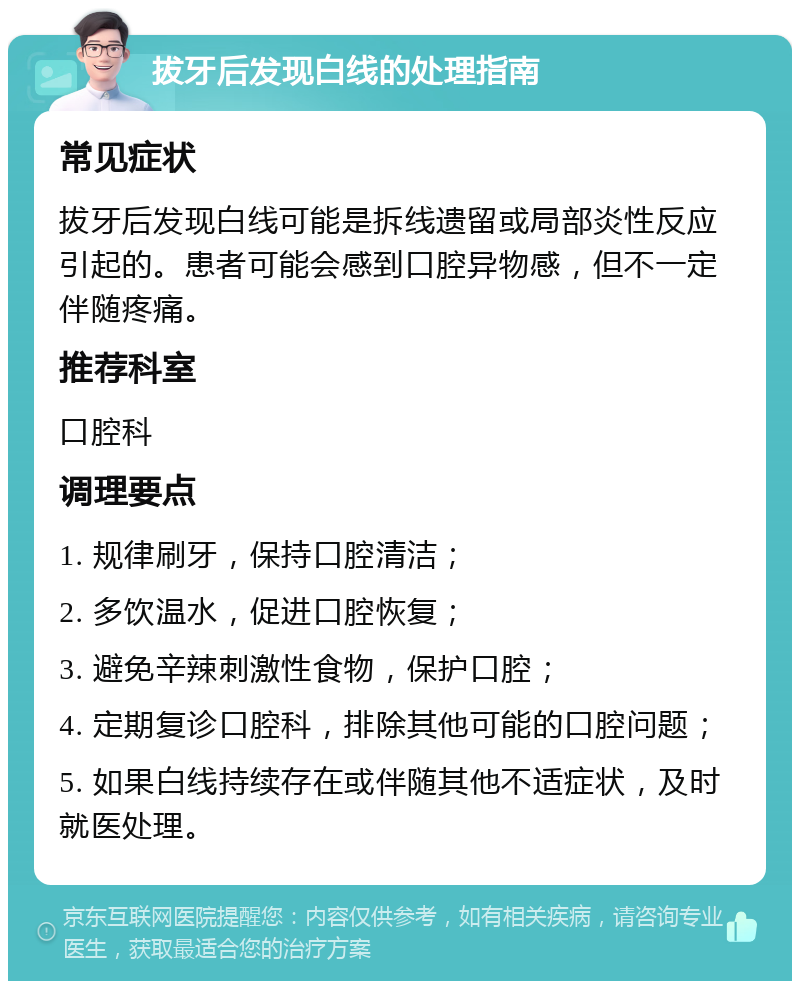 拔牙后发现白线的处理指南 常见症状 拔牙后发现白线可能是拆线遗留或局部炎性反应引起的。患者可能会感到口腔异物感，但不一定伴随疼痛。 推荐科室 口腔科 调理要点 1. 规律刷牙，保持口腔清洁； 2. 多饮温水，促进口腔恢复； 3. 避免辛辣刺激性食物，保护口腔； 4. 定期复诊口腔科，排除其他可能的口腔问题； 5. 如果白线持续存在或伴随其他不适症状，及时就医处理。