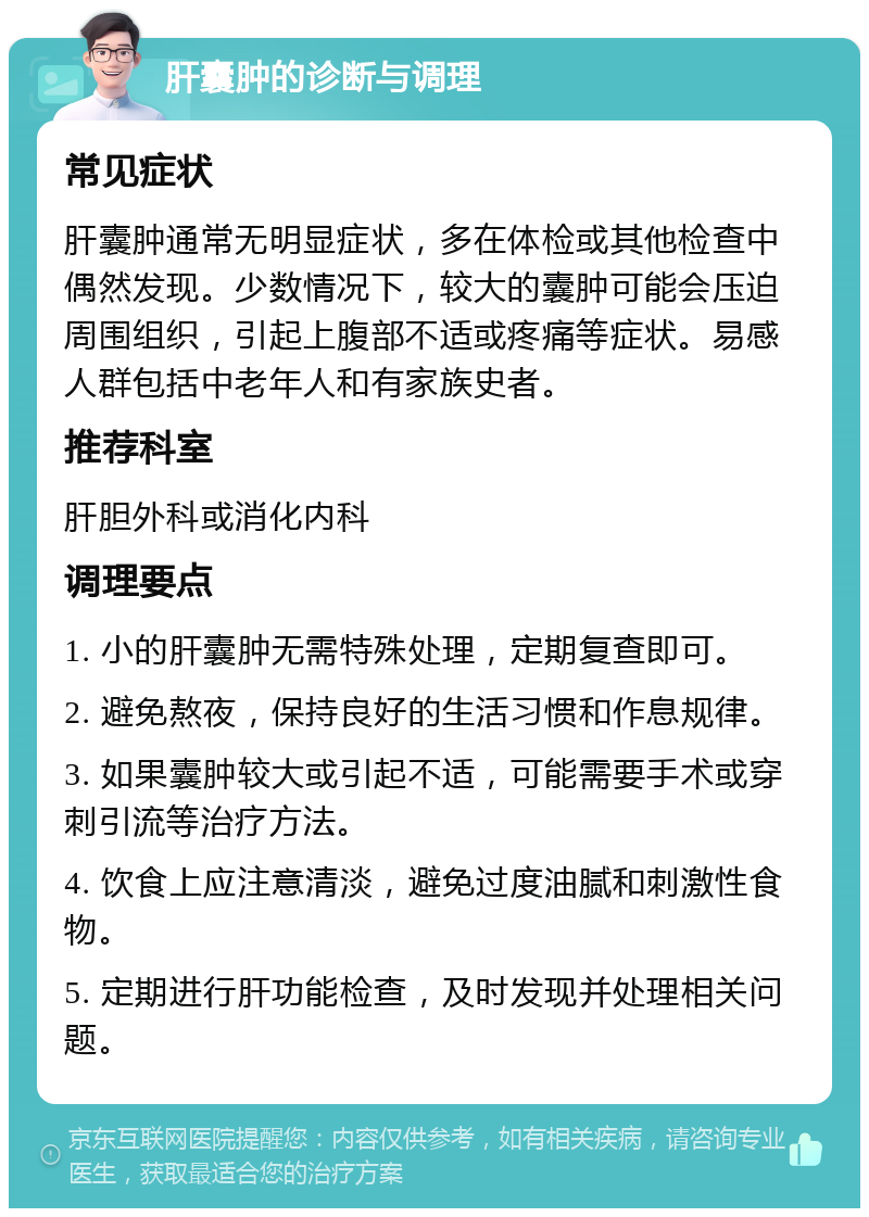 肝囊肿的诊断与调理 常见症状 肝囊肿通常无明显症状，多在体检或其他检查中偶然发现。少数情况下，较大的囊肿可能会压迫周围组织，引起上腹部不适或疼痛等症状。易感人群包括中老年人和有家族史者。 推荐科室 肝胆外科或消化内科 调理要点 1. 小的肝囊肿无需特殊处理，定期复查即可。 2. 避免熬夜，保持良好的生活习惯和作息规律。 3. 如果囊肿较大或引起不适，可能需要手术或穿刺引流等治疗方法。 4. 饮食上应注意清淡，避免过度油腻和刺激性食物。 5. 定期进行肝功能检查，及时发现并处理相关问题。