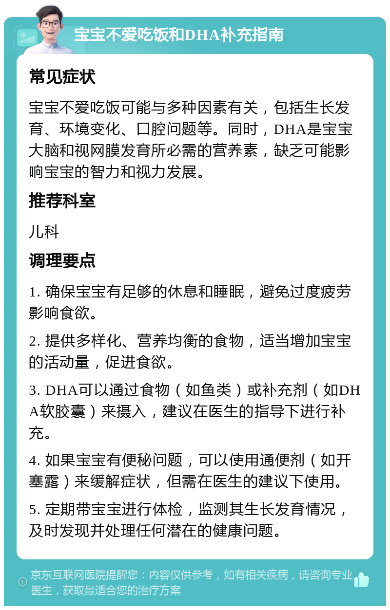 宝宝不爱吃饭和DHA补充指南 常见症状 宝宝不爱吃饭可能与多种因素有关，包括生长发育、环境变化、口腔问题等。同时，DHA是宝宝大脑和视网膜发育所必需的营养素，缺乏可能影响宝宝的智力和视力发展。 推荐科室 儿科 调理要点 1. 确保宝宝有足够的休息和睡眠，避免过度疲劳影响食欲。 2. 提供多样化、营养均衡的食物，适当增加宝宝的活动量，促进食欲。 3. DHA可以通过食物（如鱼类）或补充剂（如DHA软胶囊）来摄入，建议在医生的指导下进行补充。 4. 如果宝宝有便秘问题，可以使用通便剂（如开塞露）来缓解症状，但需在医生的建议下使用。 5. 定期带宝宝进行体检，监测其生长发育情况，及时发现并处理任何潜在的健康问题。