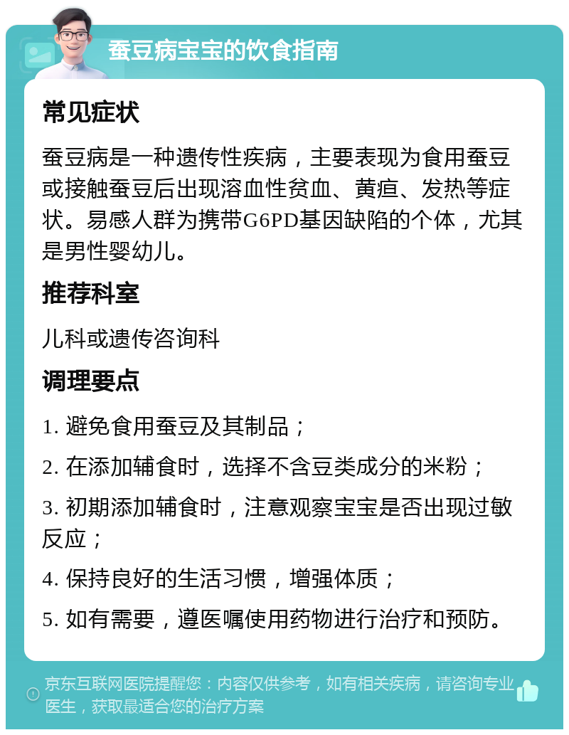 蚕豆病宝宝的饮食指南 常见症状 蚕豆病是一种遗传性疾病，主要表现为食用蚕豆或接触蚕豆后出现溶血性贫血、黄疸、发热等症状。易感人群为携带G6PD基因缺陷的个体，尤其是男性婴幼儿。 推荐科室 儿科或遗传咨询科 调理要点 1. 避免食用蚕豆及其制品； 2. 在添加辅食时，选择不含豆类成分的米粉； 3. 初期添加辅食时，注意观察宝宝是否出现过敏反应； 4. 保持良好的生活习惯，增强体质； 5. 如有需要，遵医嘱使用药物进行治疗和预防。