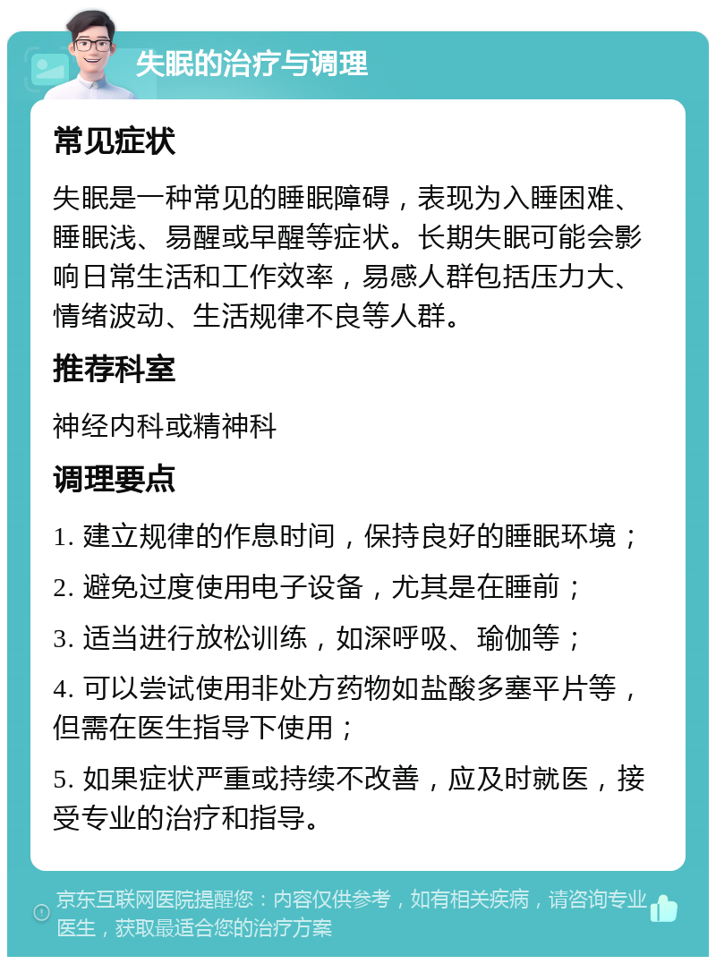 失眠的治疗与调理 常见症状 失眠是一种常见的睡眠障碍，表现为入睡困难、睡眠浅、易醒或早醒等症状。长期失眠可能会影响日常生活和工作效率，易感人群包括压力大、情绪波动、生活规律不良等人群。 推荐科室 神经内科或精神科 调理要点 1. 建立规律的作息时间，保持良好的睡眠环境； 2. 避免过度使用电子设备，尤其是在睡前； 3. 适当进行放松训练，如深呼吸、瑜伽等； 4. 可以尝试使用非处方药物如盐酸多塞平片等，但需在医生指导下使用； 5. 如果症状严重或持续不改善，应及时就医，接受专业的治疗和指导。