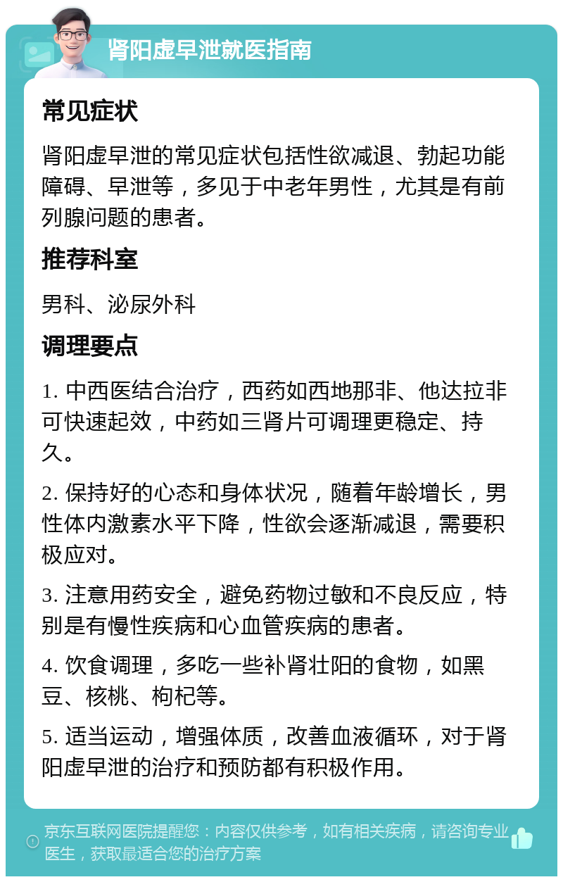 肾阳虚早泄就医指南 常见症状 肾阳虚早泄的常见症状包括性欲减退、勃起功能障碍、早泄等，多见于中老年男性，尤其是有前列腺问题的患者。 推荐科室 男科、泌尿外科 调理要点 1. 中西医结合治疗，西药如西地那非、他达拉非可快速起效，中药如三肾片可调理更稳定、持久。 2. 保持好的心态和身体状况，随着年龄增长，男性体内激素水平下降，性欲会逐渐减退，需要积极应对。 3. 注意用药安全，避免药物过敏和不良反应，特别是有慢性疾病和心血管疾病的患者。 4. 饮食调理，多吃一些补肾壮阳的食物，如黑豆、核桃、枸杞等。 5. 适当运动，增强体质，改善血液循环，对于肾阳虚早泄的治疗和预防都有积极作用。