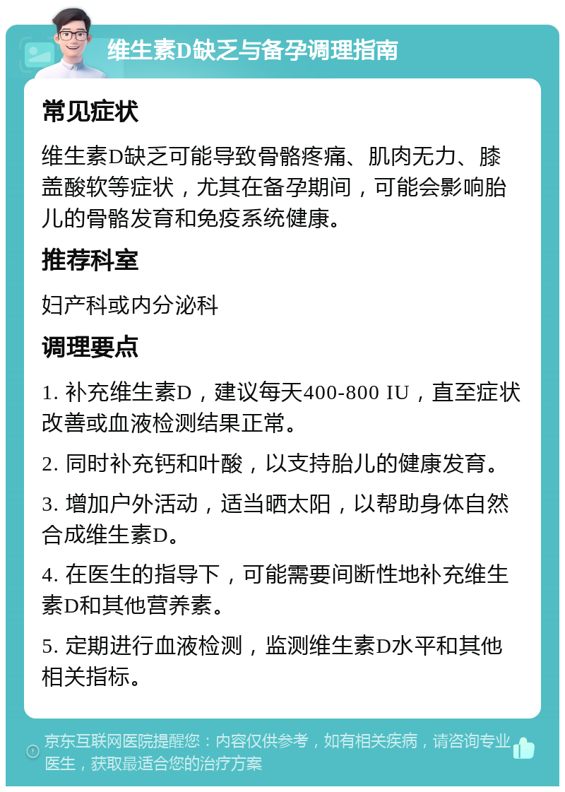 维生素D缺乏与备孕调理指南 常见症状 维生素D缺乏可能导致骨骼疼痛、肌肉无力、膝盖酸软等症状，尤其在备孕期间，可能会影响胎儿的骨骼发育和免疫系统健康。 推荐科室 妇产科或内分泌科 调理要点 1. 补充维生素D，建议每天400-800 IU，直至症状改善或血液检测结果正常。 2. 同时补充钙和叶酸，以支持胎儿的健康发育。 3. 增加户外活动，适当晒太阳，以帮助身体自然合成维生素D。 4. 在医生的指导下，可能需要间断性地补充维生素D和其他营养素。 5. 定期进行血液检测，监测维生素D水平和其他相关指标。