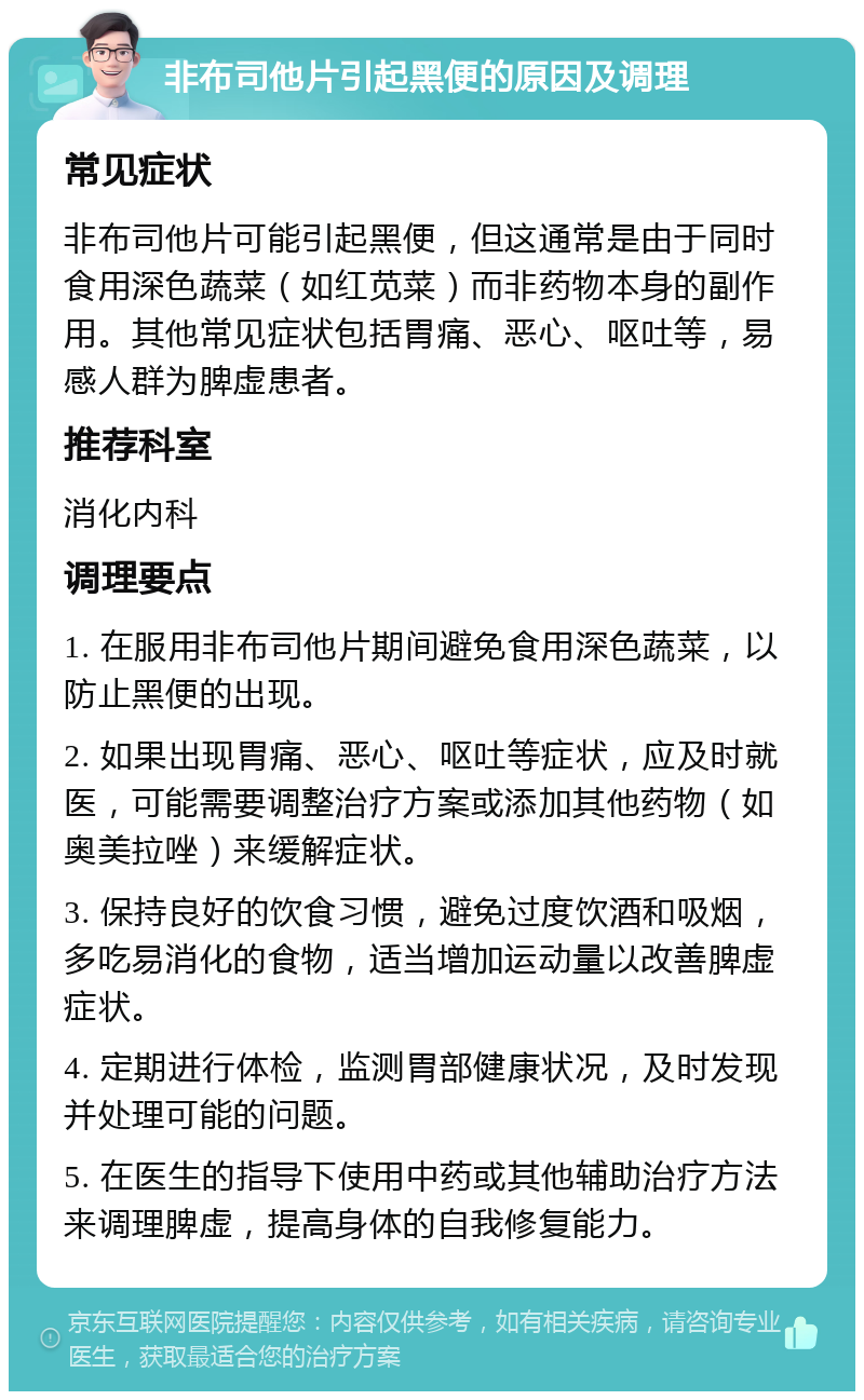 非布司他片引起黑便的原因及调理 常见症状 非布司他片可能引起黑便，但这通常是由于同时食用深色蔬菜（如红苋菜）而非药物本身的副作用。其他常见症状包括胃痛、恶心、呕吐等，易感人群为脾虚患者。 推荐科室 消化内科 调理要点 1. 在服用非布司他片期间避免食用深色蔬菜，以防止黑便的出现。 2. 如果出现胃痛、恶心、呕吐等症状，应及时就医，可能需要调整治疗方案或添加其他药物（如奥美拉唑）来缓解症状。 3. 保持良好的饮食习惯，避免过度饮酒和吸烟，多吃易消化的食物，适当增加运动量以改善脾虚症状。 4. 定期进行体检，监测胃部健康状况，及时发现并处理可能的问题。 5. 在医生的指导下使用中药或其他辅助治疗方法来调理脾虚，提高身体的自我修复能力。