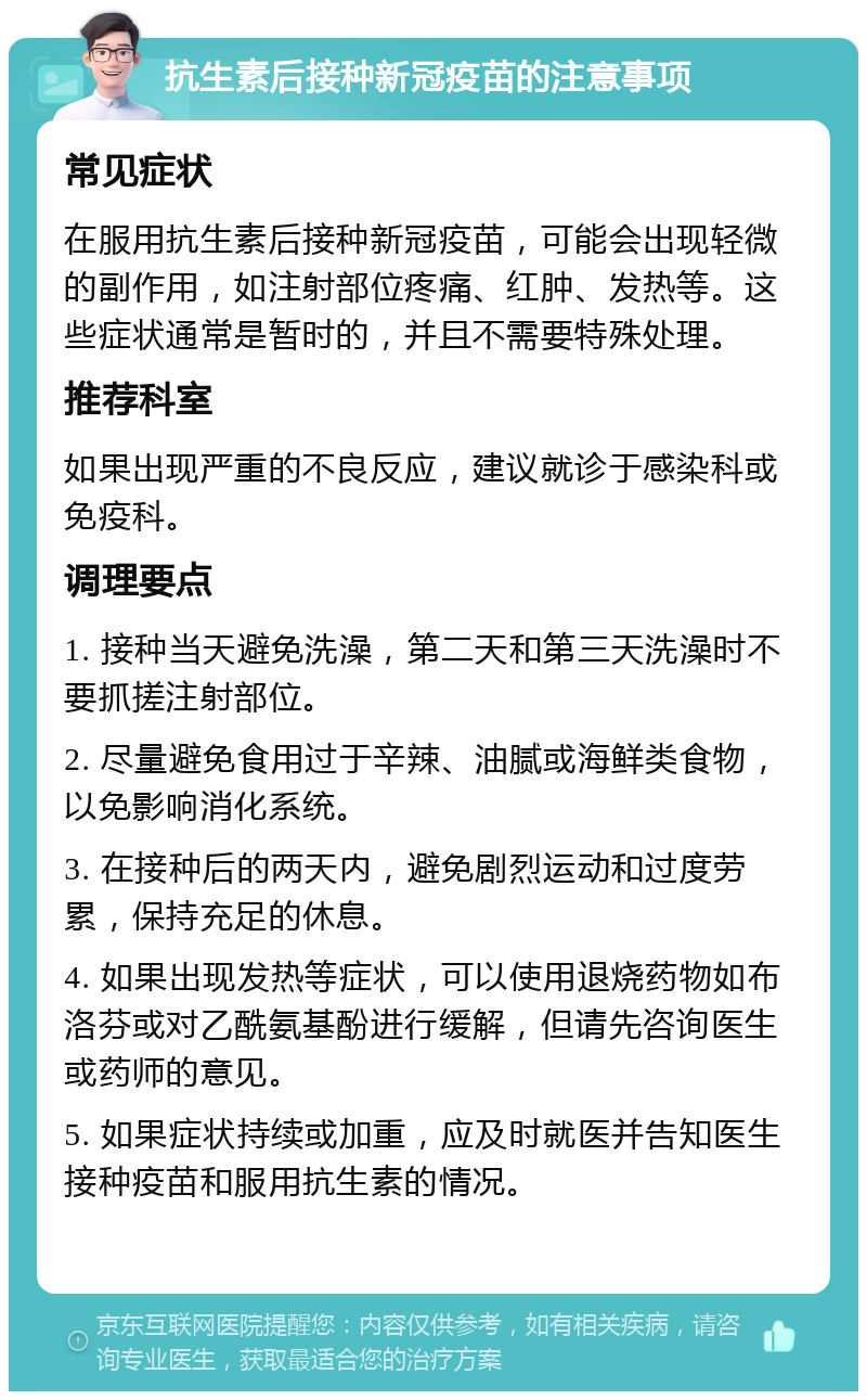 抗生素后接种新冠疫苗的注意事项 常见症状 在服用抗生素后接种新冠疫苗，可能会出现轻微的副作用，如注射部位疼痛、红肿、发热等。这些症状通常是暂时的，并且不需要特殊处理。 推荐科室 如果出现严重的不良反应，建议就诊于感染科或免疫科。 调理要点 1. 接种当天避免洗澡，第二天和第三天洗澡时不要抓搓注射部位。 2. 尽量避免食用过于辛辣、油腻或海鲜类食物，以免影响消化系统。 3. 在接种后的两天内，避免剧烈运动和过度劳累，保持充足的休息。 4. 如果出现发热等症状，可以使用退烧药物如布洛芬或对乙酰氨基酚进行缓解，但请先咨询医生或药师的意见。 5. 如果症状持续或加重，应及时就医并告知医生接种疫苗和服用抗生素的情况。