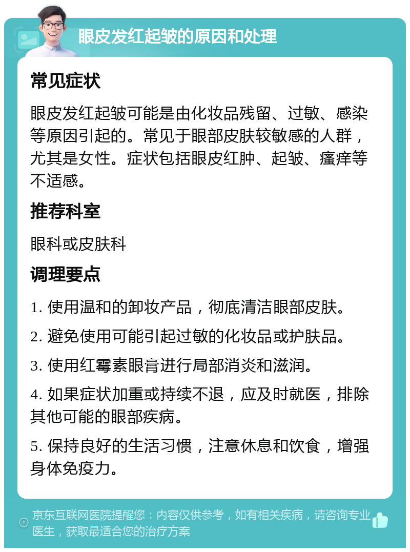 眼皮发红起皱的原因和处理 常见症状 眼皮发红起皱可能是由化妆品残留、过敏、感染等原因引起的。常见于眼部皮肤较敏感的人群，尤其是女性。症状包括眼皮红肿、起皱、瘙痒等不适感。 推荐科室 眼科或皮肤科 调理要点 1. 使用温和的卸妆产品，彻底清洁眼部皮肤。 2. 避免使用可能引起过敏的化妆品或护肤品。 3. 使用红霉素眼膏进行局部消炎和滋润。 4. 如果症状加重或持续不退，应及时就医，排除其他可能的眼部疾病。 5. 保持良好的生活习惯，注意休息和饮食，增强身体免疫力。