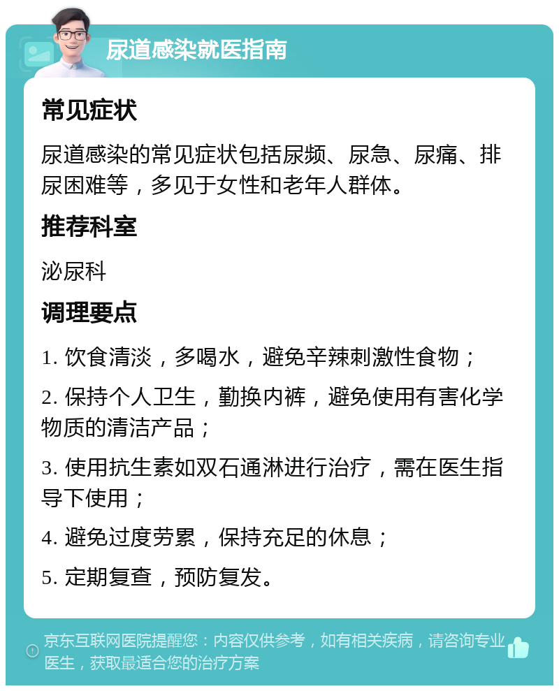 尿道感染就医指南 常见症状 尿道感染的常见症状包括尿频、尿急、尿痛、排尿困难等，多见于女性和老年人群体。 推荐科室 泌尿科 调理要点 1. 饮食清淡，多喝水，避免辛辣刺激性食物； 2. 保持个人卫生，勤换内裤，避免使用有害化学物质的清洁产品； 3. 使用抗生素如双石通淋进行治疗，需在医生指导下使用； 4. 避免过度劳累，保持充足的休息； 5. 定期复查，预防复发。