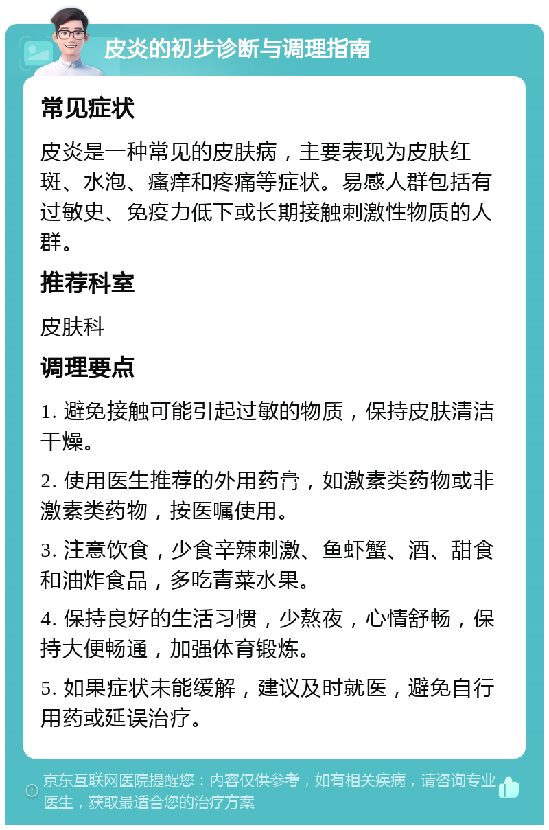 皮炎的初步诊断与调理指南 常见症状 皮炎是一种常见的皮肤病，主要表现为皮肤红斑、水泡、瘙痒和疼痛等症状。易感人群包括有过敏史、免疫力低下或长期接触刺激性物质的人群。 推荐科室 皮肤科 调理要点 1. 避免接触可能引起过敏的物质，保持皮肤清洁干燥。 2. 使用医生推荐的外用药膏，如激素类药物或非激素类药物，按医嘱使用。 3. 注意饮食，少食辛辣刺激、鱼虾蟹、酒、甜食和油炸食品，多吃青菜水果。 4. 保持良好的生活习惯，少熬夜，心情舒畅，保持大便畅通，加强体育锻炼。 5. 如果症状未能缓解，建议及时就医，避免自行用药或延误治疗。