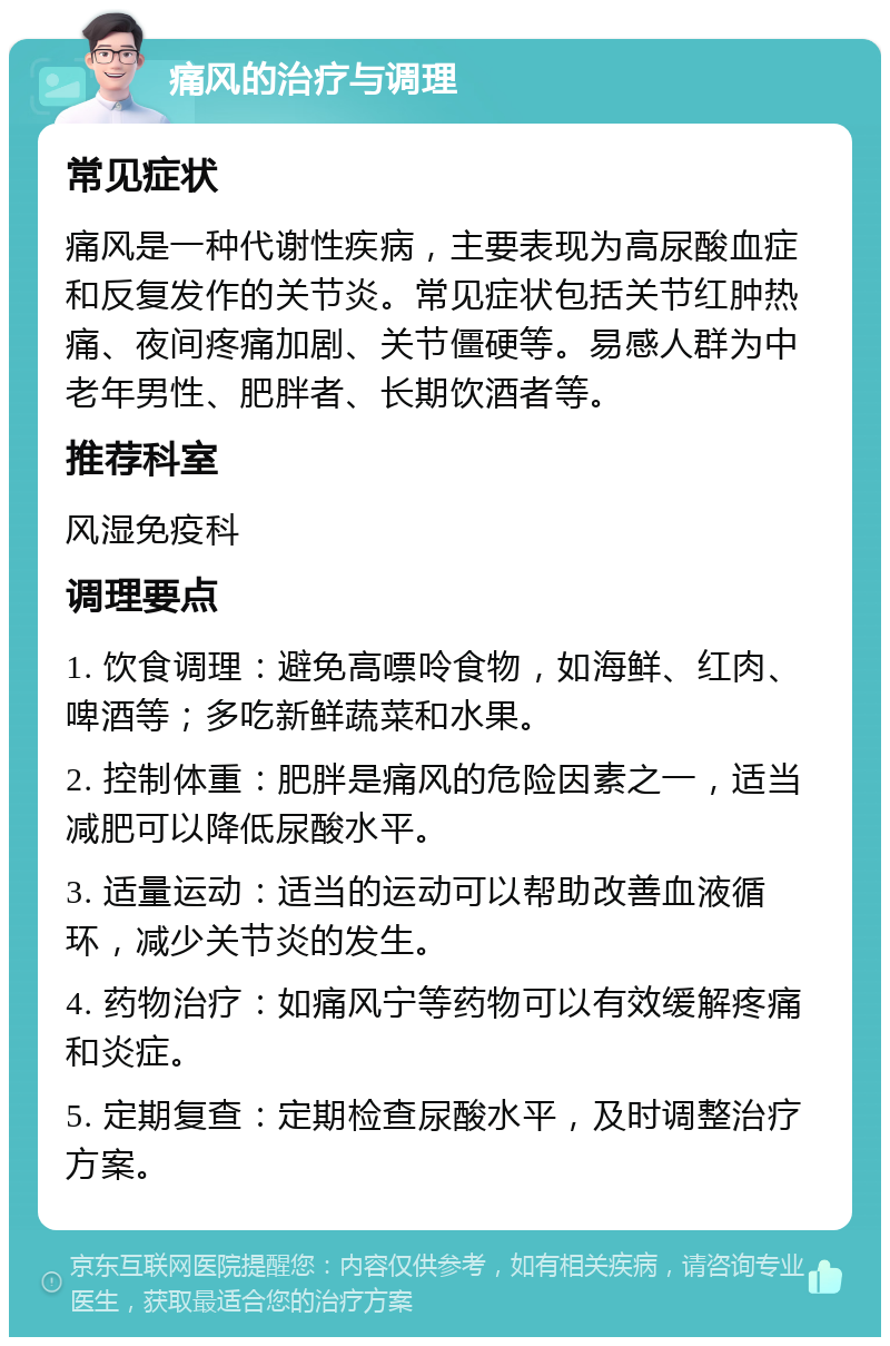 痛风的治疗与调理 常见症状 痛风是一种代谢性疾病，主要表现为高尿酸血症和反复发作的关节炎。常见症状包括关节红肿热痛、夜间疼痛加剧、关节僵硬等。易感人群为中老年男性、肥胖者、长期饮酒者等。 推荐科室 风湿免疫科 调理要点 1. 饮食调理：避免高嘌呤食物，如海鲜、红肉、啤酒等；多吃新鲜蔬菜和水果。 2. 控制体重：肥胖是痛风的危险因素之一，适当减肥可以降低尿酸水平。 3. 适量运动：适当的运动可以帮助改善血液循环，减少关节炎的发生。 4. 药物治疗：如痛风宁等药物可以有效缓解疼痛和炎症。 5. 定期复查：定期检查尿酸水平，及时调整治疗方案。