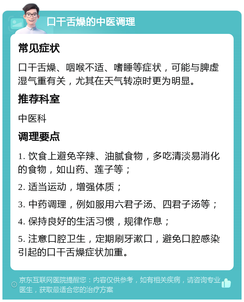 口干舌燥的中医调理 常见症状 口干舌燥、咽喉不适、嗜睡等症状，可能与脾虚湿气重有关，尤其在天气转凉时更为明显。 推荐科室 中医科 调理要点 1. 饮食上避免辛辣、油腻食物，多吃清淡易消化的食物，如山药、莲子等； 2. 适当运动，增强体质； 3. 中药调理，例如服用六君子汤、四君子汤等； 4. 保持良好的生活习惯，规律作息； 5. 注意口腔卫生，定期刷牙漱口，避免口腔感染引起的口干舌燥症状加重。