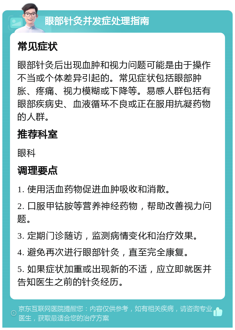 眼部针灸并发症处理指南 常见症状 眼部针灸后出现血肿和视力问题可能是由于操作不当或个体差异引起的。常见症状包括眼部肿胀、疼痛、视力模糊或下降等。易感人群包括有眼部疾病史、血液循环不良或正在服用抗凝药物的人群。 推荐科室 眼科 调理要点 1. 使用活血药物促进血肿吸收和消散。 2. 口服甲钴胺等营养神经药物，帮助改善视力问题。 3. 定期门诊随访，监测病情变化和治疗效果。 4. 避免再次进行眼部针灸，直至完全康复。 5. 如果症状加重或出现新的不适，应立即就医并告知医生之前的针灸经历。