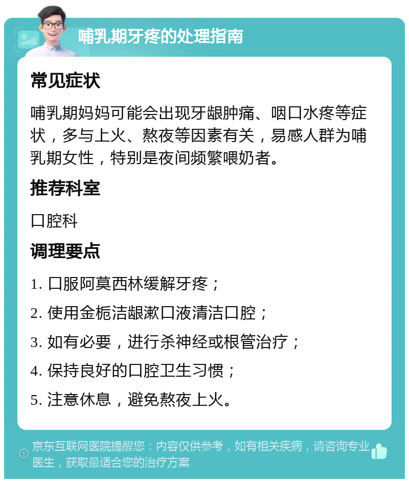 哺乳期牙疼的处理指南 常见症状 哺乳期妈妈可能会出现牙龈肿痛、咽口水疼等症状，多与上火、熬夜等因素有关，易感人群为哺乳期女性，特别是夜间频繁喂奶者。 推荐科室 口腔科 调理要点 1. 口服阿莫西林缓解牙疼； 2. 使用金栀洁龈漱口液清洁口腔； 3. 如有必要，进行杀神经或根管治疗； 4. 保持良好的口腔卫生习惯； 5. 注意休息，避免熬夜上火。