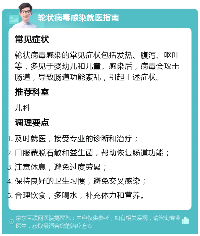 轮状病毒感染就医指南 常见症状 轮状病毒感染的常见症状包括发热、腹泻、呕吐等，多见于婴幼儿和儿童。感染后，病毒会攻击肠道，导致肠道功能紊乱，引起上述症状。 推荐科室 儿科 调理要点 及时就医，接受专业的诊断和治疗； 口服蒙脱石散和益生菌，帮助恢复肠道功能； 注意休息，避免过度劳累； 保持良好的卫生习惯，避免交叉感染； 合理饮食，多喝水，补充体力和营养。