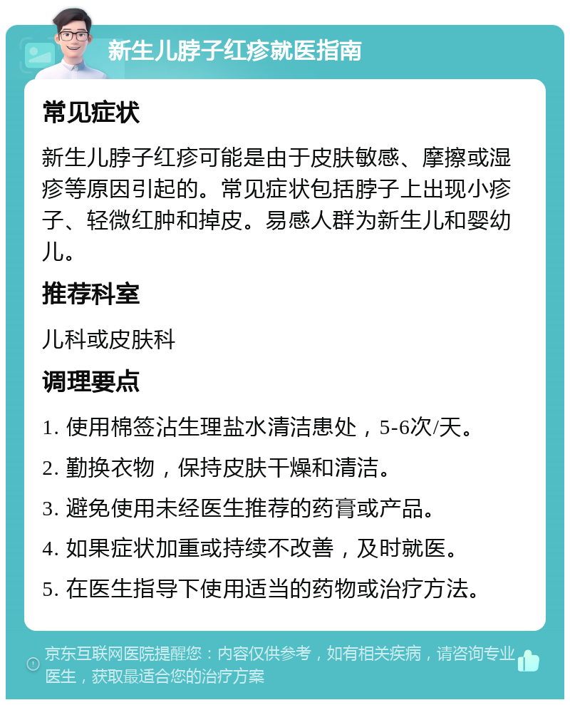 新生儿脖子红疹就医指南 常见症状 新生儿脖子红疹可能是由于皮肤敏感、摩擦或湿疹等原因引起的。常见症状包括脖子上出现小疹子、轻微红肿和掉皮。易感人群为新生儿和婴幼儿。 推荐科室 儿科或皮肤科 调理要点 1. 使用棉签沾生理盐水清洁患处，5-6次/天。 2. 勤换衣物，保持皮肤干燥和清洁。 3. 避免使用未经医生推荐的药膏或产品。 4. 如果症状加重或持续不改善，及时就医。 5. 在医生指导下使用适当的药物或治疗方法。