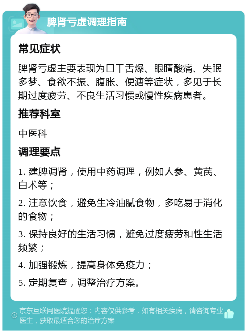 脾肾亏虚调理指南 常见症状 脾肾亏虚主要表现为口干舌燥、眼睛酸痛、失眠多梦、食欲不振、腹胀、便溏等症状，多见于长期过度疲劳、不良生活习惯或慢性疾病患者。 推荐科室 中医科 调理要点 1. 建脾调肾，使用中药调理，例如人参、黄芪、白术等； 2. 注意饮食，避免生冷油腻食物，多吃易于消化的食物； 3. 保持良好的生活习惯，避免过度疲劳和性生活频繁； 4. 加强锻炼，提高身体免疫力； 5. 定期复查，调整治疗方案。