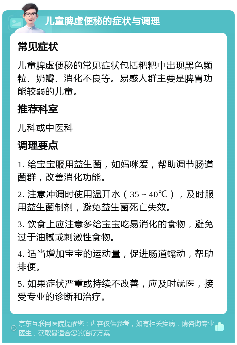 儿童脾虚便秘的症状与调理 常见症状 儿童脾虚便秘的常见症状包括粑粑中出现黑色颗粒、奶瓣、消化不良等。易感人群主要是脾胃功能较弱的儿童。 推荐科室 儿科或中医科 调理要点 1. 给宝宝服用益生菌，如妈咪爱，帮助调节肠道菌群，改善消化功能。 2. 注意冲调时使用温开水（35～40℃），及时服用益生菌制剂，避免益生菌死亡失效。 3. 饮食上应注意多给宝宝吃易消化的食物，避免过于油腻或刺激性食物。 4. 适当增加宝宝的运动量，促进肠道蠕动，帮助排便。 5. 如果症状严重或持续不改善，应及时就医，接受专业的诊断和治疗。