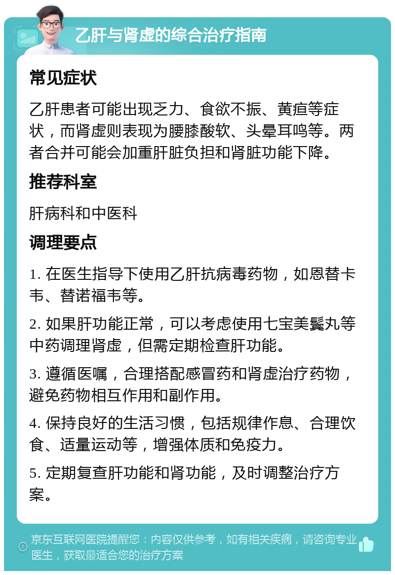 乙肝与肾虚的综合治疗指南 常见症状 乙肝患者可能出现乏力、食欲不振、黄疸等症状，而肾虚则表现为腰膝酸软、头晕耳鸣等。两者合并可能会加重肝脏负担和肾脏功能下降。 推荐科室 肝病科和中医科 调理要点 1. 在医生指导下使用乙肝抗病毒药物，如恩替卡韦、替诺福韦等。 2. 如果肝功能正常，可以考虑使用七宝美鬓丸等中药调理肾虚，但需定期检查肝功能。 3. 遵循医嘱，合理搭配感冒药和肾虚治疗药物，避免药物相互作用和副作用。 4. 保持良好的生活习惯，包括规律作息、合理饮食、适量运动等，增强体质和免疫力。 5. 定期复查肝功能和肾功能，及时调整治疗方案。