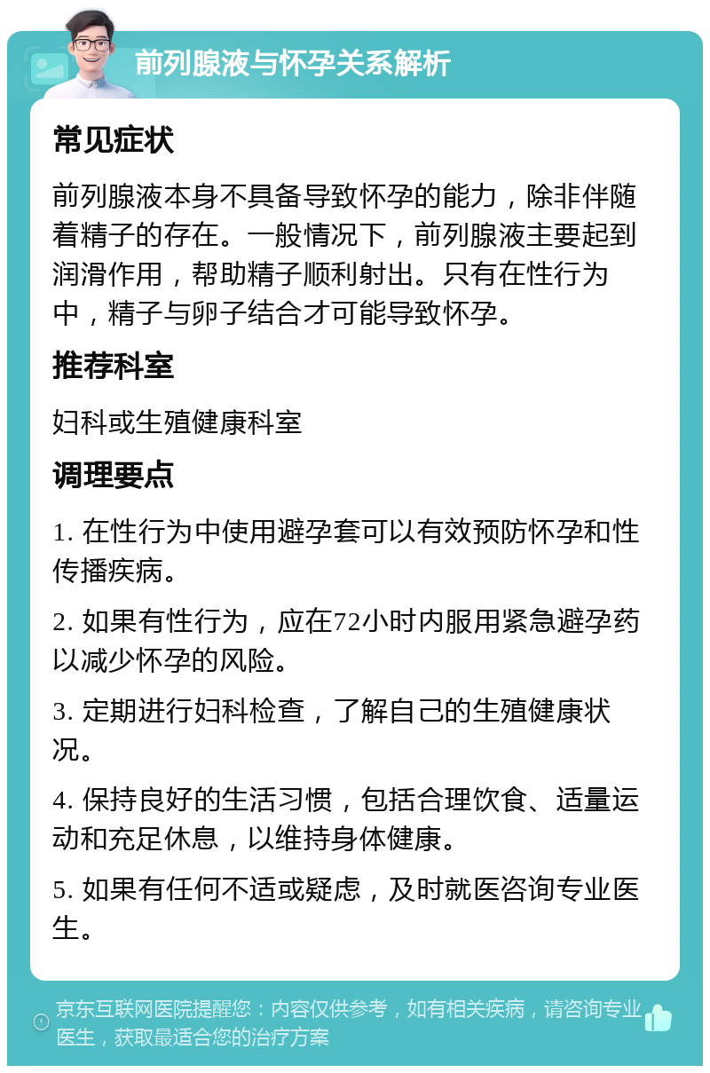 前列腺液与怀孕关系解析 常见症状 前列腺液本身不具备导致怀孕的能力，除非伴随着精子的存在。一般情况下，前列腺液主要起到润滑作用，帮助精子顺利射出。只有在性行为中，精子与卵子结合才可能导致怀孕。 推荐科室 妇科或生殖健康科室 调理要点 1. 在性行为中使用避孕套可以有效预防怀孕和性传播疾病。 2. 如果有性行为，应在72小时内服用紧急避孕药以减少怀孕的风险。 3. 定期进行妇科检查，了解自己的生殖健康状况。 4. 保持良好的生活习惯，包括合理饮食、适量运动和充足休息，以维持身体健康。 5. 如果有任何不适或疑虑，及时就医咨询专业医生。