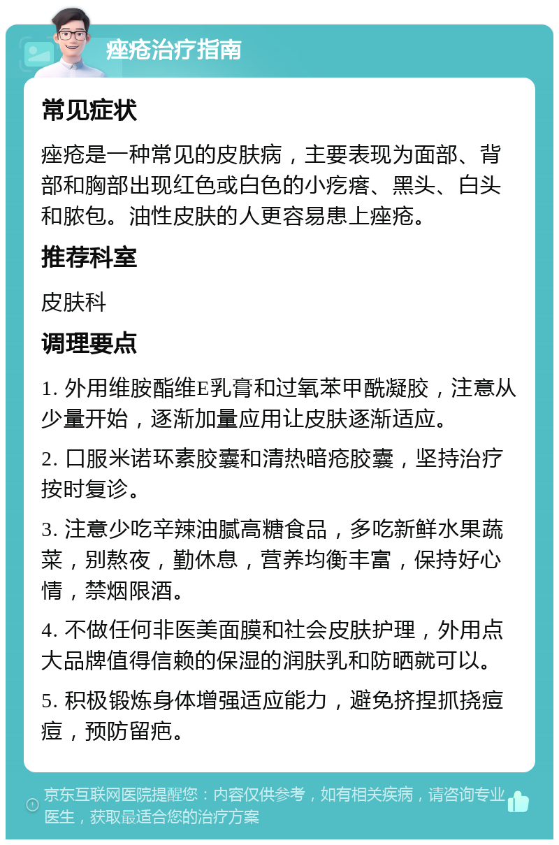 痤疮治疗指南 常见症状 痤疮是一种常见的皮肤病，主要表现为面部、背部和胸部出现红色或白色的小疙瘩、黑头、白头和脓包。油性皮肤的人更容易患上痤疮。 推荐科室 皮肤科 调理要点 1. 外用维胺酯维E乳膏和过氧苯甲酰凝胶，注意从少量开始，逐渐加量应用让皮肤逐渐适应。 2. 口服米诺环素胶囊和清热暗疮胶囊，坚持治疗按时复诊。 3. 注意少吃辛辣油腻高糖食品，多吃新鲜水果蔬菜，别熬夜，勤休息，营养均衡丰富，保持好心情，禁烟限酒。 4. 不做任何非医美面膜和社会皮肤护理，外用点大品牌值得信赖的保湿的润肤乳和防晒就可以。 5. 积极锻炼身体增强适应能力，避免挤捏抓挠痘痘，预防留疤。