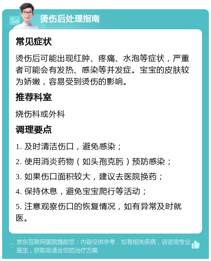 烫伤后处理指南 常见症状 烫伤后可能出现红肿、疼痛、水泡等症状，严重者可能会有发热、感染等并发症。宝宝的皮肤较为娇嫩，容易受到烫伤的影响。 推荐科室 烧伤科或外科 调理要点 1. 及时清洁伤口，避免感染； 2. 使用消炎药物（如头孢克肟）预防感染； 3. 如果伤口面积较大，建议去医院换药； 4. 保持休息，避免宝宝爬行等活动； 5. 注意观察伤口的恢复情况，如有异常及时就医。