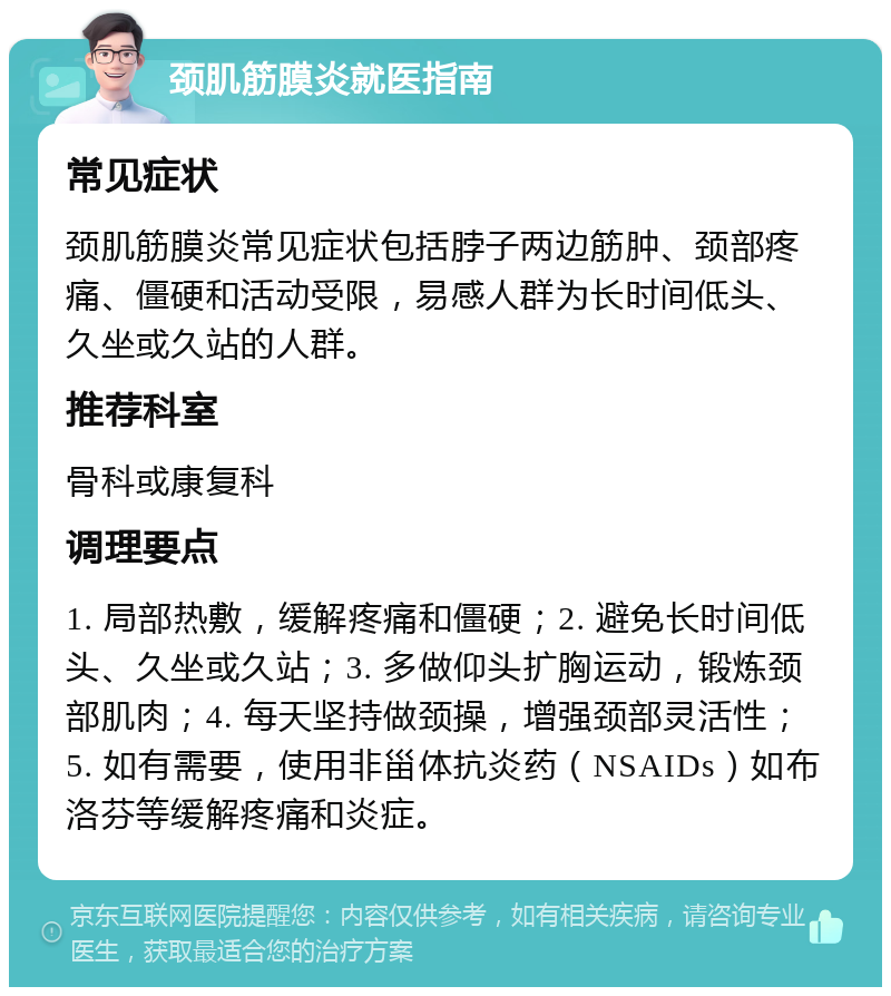 颈肌筋膜炎就医指南 常见症状 颈肌筋膜炎常见症状包括脖子两边筋肿、颈部疼痛、僵硬和活动受限，易感人群为长时间低头、久坐或久站的人群。 推荐科室 骨科或康复科 调理要点 1. 局部热敷，缓解疼痛和僵硬；2. 避免长时间低头、久坐或久站；3. 多做仰头扩胸运动，锻炼颈部肌肉；4. 每天坚持做颈操，增强颈部灵活性；5. 如有需要，使用非甾体抗炎药（NSAIDs）如布洛芬等缓解疼痛和炎症。