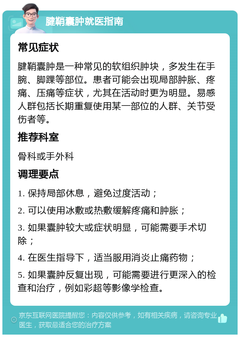 腱鞘囊肿就医指南 常见症状 腱鞘囊肿是一种常见的软组织肿块，多发生在手腕、脚踝等部位。患者可能会出现局部肿胀、疼痛、压痛等症状，尤其在活动时更为明显。易感人群包括长期重复使用某一部位的人群、关节受伤者等。 推荐科室 骨科或手外科 调理要点 1. 保持局部休息，避免过度活动； 2. 可以使用冰敷或热敷缓解疼痛和肿胀； 3. 如果囊肿较大或症状明显，可能需要手术切除； 4. 在医生指导下，适当服用消炎止痛药物； 5. 如果囊肿反复出现，可能需要进行更深入的检查和治疗，例如彩超等影像学检查。