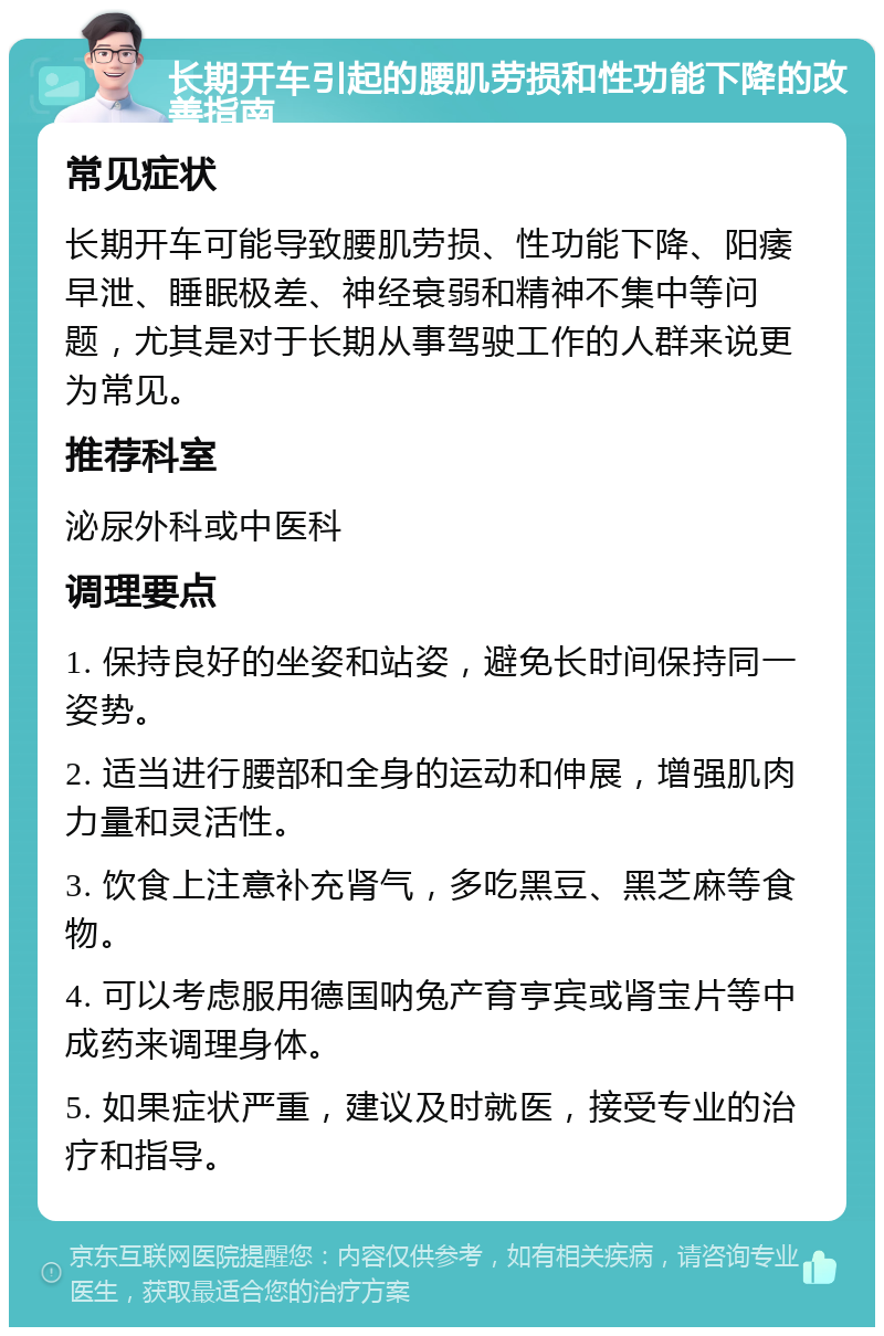 长期开车引起的腰肌劳损和性功能下降的改善指南 常见症状 长期开车可能导致腰肌劳损、性功能下降、阳痿早泄、睡眠极差、神经衰弱和精神不集中等问题，尤其是对于长期从事驾驶工作的人群来说更为常见。 推荐科室 泌尿外科或中医科 调理要点 1. 保持良好的坐姿和站姿，避免长时间保持同一姿势。 2. 适当进行腰部和全身的运动和伸展，增强肌肉力量和灵活性。 3. 饮食上注意补充肾气，多吃黑豆、黑芝麻等食物。 4. 可以考虑服用德国呐兔产育亨宾或肾宝片等中成药来调理身体。 5. 如果症状严重，建议及时就医，接受专业的治疗和指导。