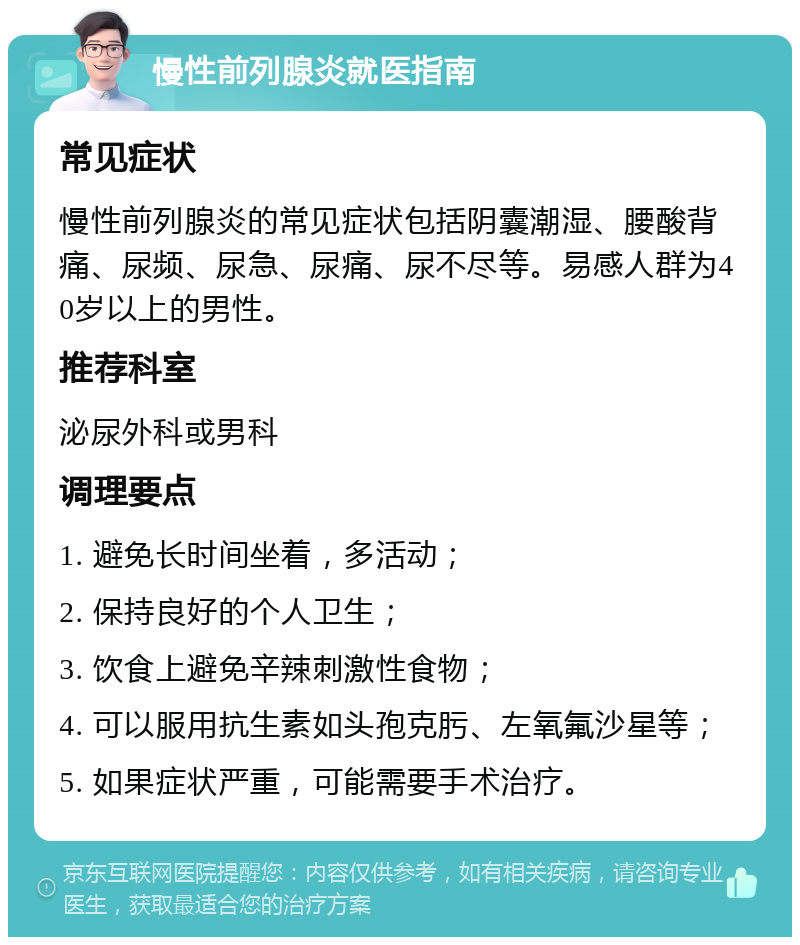 慢性前列腺炎就医指南 常见症状 慢性前列腺炎的常见症状包括阴囊潮湿、腰酸背痛、尿频、尿急、尿痛、尿不尽等。易感人群为40岁以上的男性。 推荐科室 泌尿外科或男科 调理要点 1. 避免长时间坐着，多活动； 2. 保持良好的个人卫生； 3. 饮食上避免辛辣刺激性食物； 4. 可以服用抗生素如头孢克肟、左氧氟沙星等； 5. 如果症状严重，可能需要手术治疗。