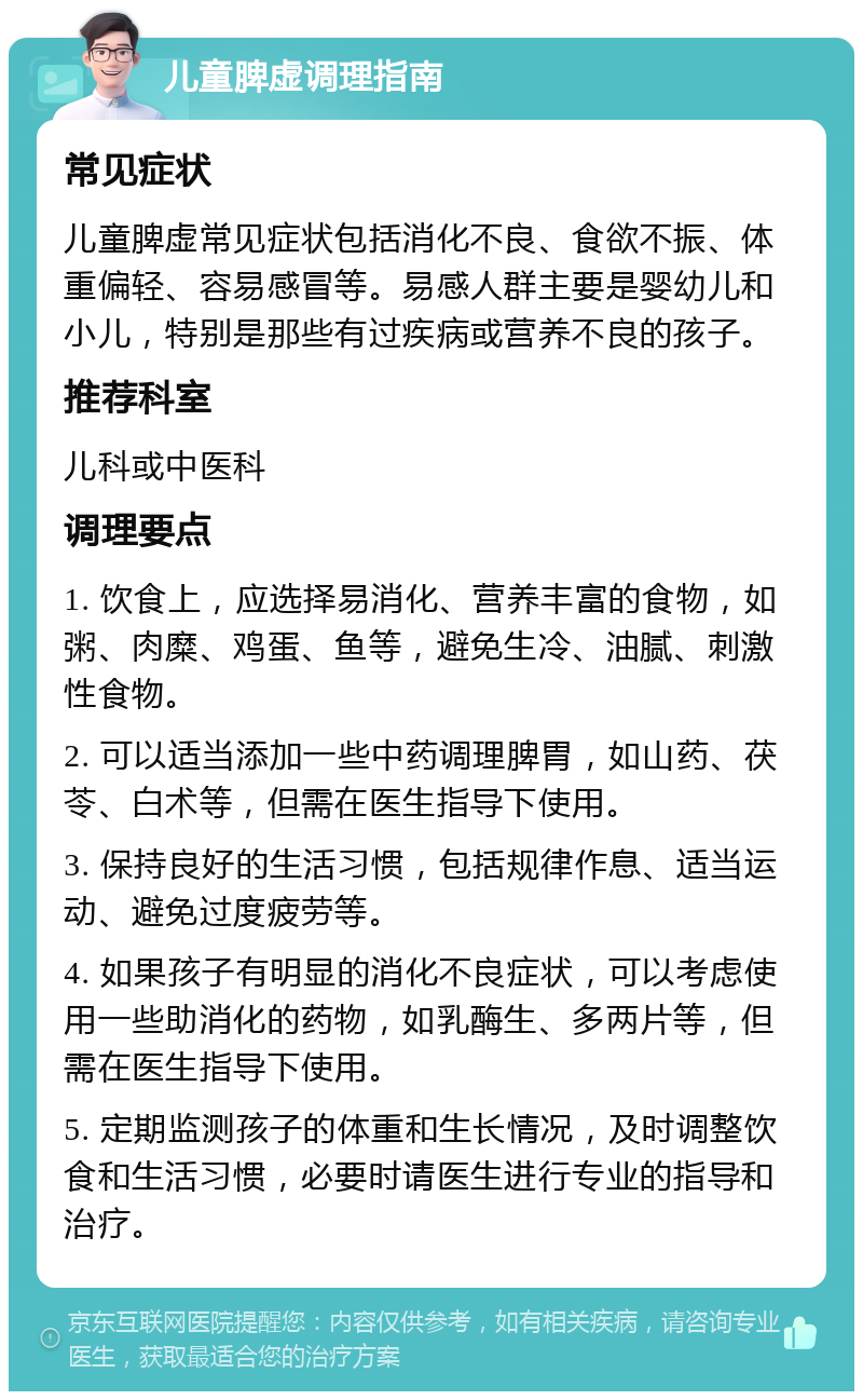 儿童脾虚调理指南 常见症状 儿童脾虚常见症状包括消化不良、食欲不振、体重偏轻、容易感冒等。易感人群主要是婴幼儿和小儿，特别是那些有过疾病或营养不良的孩子。 推荐科室 儿科或中医科 调理要点 1. 饮食上，应选择易消化、营养丰富的食物，如粥、肉糜、鸡蛋、鱼等，避免生冷、油腻、刺激性食物。 2. 可以适当添加一些中药调理脾胃，如山药、茯苓、白术等，但需在医生指导下使用。 3. 保持良好的生活习惯，包括规律作息、适当运动、避免过度疲劳等。 4. 如果孩子有明显的消化不良症状，可以考虑使用一些助消化的药物，如乳酶生、多两片等，但需在医生指导下使用。 5. 定期监测孩子的体重和生长情况，及时调整饮食和生活习惯，必要时请医生进行专业的指导和治疗。