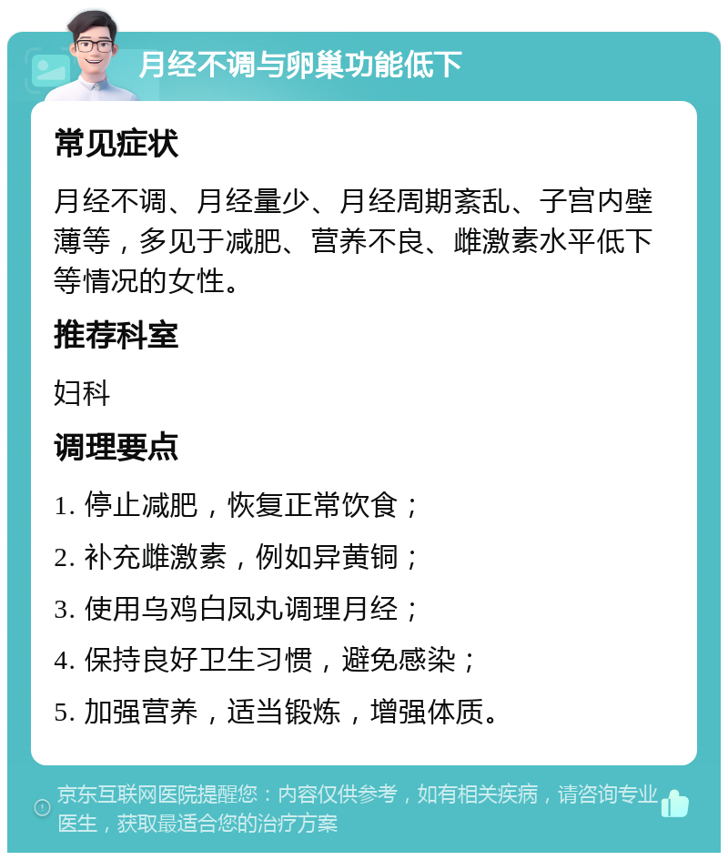 月经不调与卵巢功能低下 常见症状 月经不调、月经量少、月经周期紊乱、子宫内壁薄等，多见于减肥、营养不良、雌激素水平低下等情况的女性。 推荐科室 妇科 调理要点 1. 停止减肥，恢复正常饮食； 2. 补充雌激素，例如异黄铜； 3. 使用乌鸡白凤丸调理月经； 4. 保持良好卫生习惯，避免感染； 5. 加强营养，适当锻炼，增强体质。