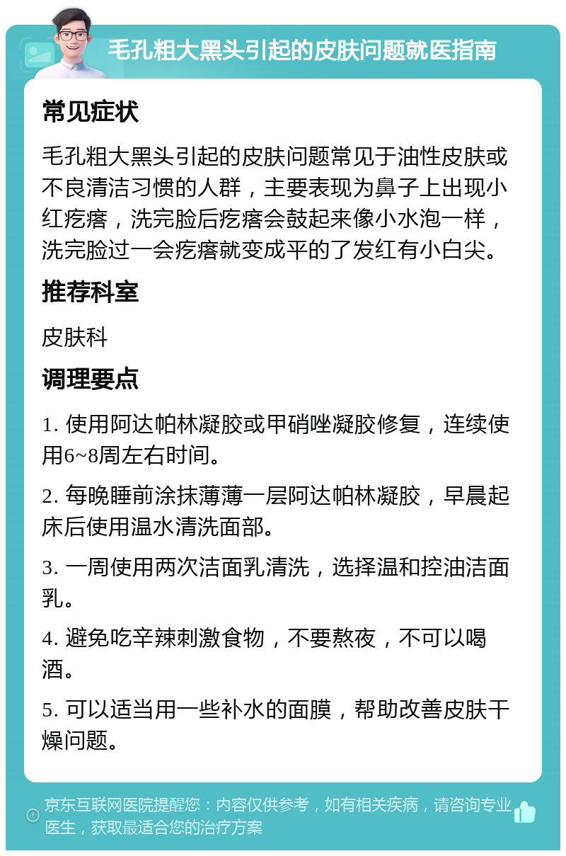 毛孔粗大黑头引起的皮肤问题就医指南 常见症状 毛孔粗大黑头引起的皮肤问题常见于油性皮肤或不良清洁习惯的人群，主要表现为鼻子上出现小红疙瘩，洗完脸后疙瘩会鼓起来像小水泡一样，洗完脸过一会疙瘩就变成平的了发红有小白尖。 推荐科室 皮肤科 调理要点 1. 使用阿达帕林凝胶或甲硝唑凝胶修复，连续使用6~8周左右时间。 2. 每晚睡前涂抹薄薄一层阿达帕林凝胶，早晨起床后使用温水清洗面部。 3. 一周使用两次洁面乳清洗，选择温和控油洁面乳。 4. 避免吃辛辣刺激食物，不要熬夜，不可以喝酒。 5. 可以适当用一些补水的面膜，帮助改善皮肤干燥问题。