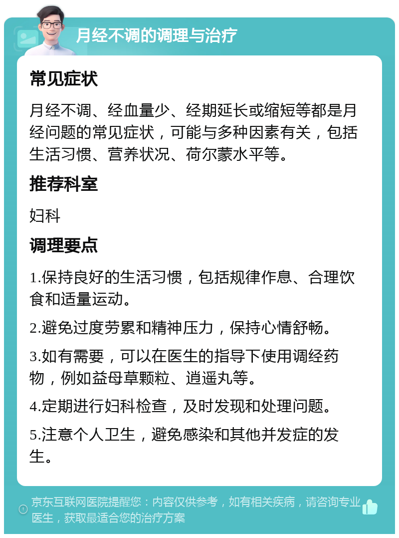 月经不调的调理与治疗 常见症状 月经不调、经血量少、经期延长或缩短等都是月经问题的常见症状，可能与多种因素有关，包括生活习惯、营养状况、荷尔蒙水平等。 推荐科室 妇科 调理要点 1.保持良好的生活习惯，包括规律作息、合理饮食和适量运动。 2.避免过度劳累和精神压力，保持心情舒畅。 3.如有需要，可以在医生的指导下使用调经药物，例如益母草颗粒、逍遥丸等。 4.定期进行妇科检查，及时发现和处理问题。 5.注意个人卫生，避免感染和其他并发症的发生。