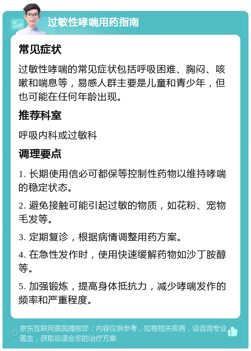 过敏性哮喘用药指南 常见症状 过敏性哮喘的常见症状包括呼吸困难、胸闷、咳嗽和喘息等，易感人群主要是儿童和青少年，但也可能在任何年龄出现。 推荐科室 呼吸内科或过敏科 调理要点 1. 长期使用信必可都保等控制性药物以维持哮喘的稳定状态。 2. 避免接触可能引起过敏的物质，如花粉、宠物毛发等。 3. 定期复诊，根据病情调整用药方案。 4. 在急性发作时，使用快速缓解药物如沙丁胺醇等。 5. 加强锻炼，提高身体抵抗力，减少哮喘发作的频率和严重程度。