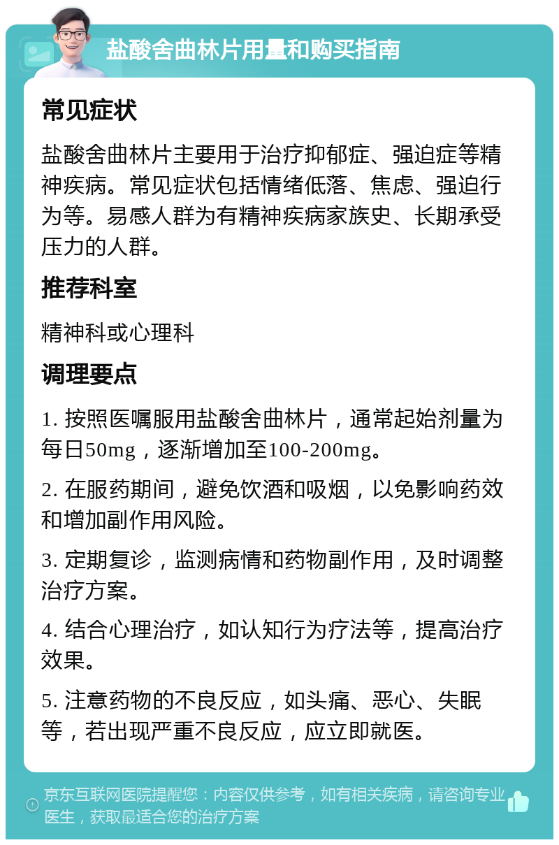 盐酸舍曲林片用量和购买指南 常见症状 盐酸舍曲林片主要用于治疗抑郁症、强迫症等精神疾病。常见症状包括情绪低落、焦虑、强迫行为等。易感人群为有精神疾病家族史、长期承受压力的人群。 推荐科室 精神科或心理科 调理要点 1. 按照医嘱服用盐酸舍曲林片，通常起始剂量为每日50mg，逐渐增加至100-200mg。 2. 在服药期间，避免饮酒和吸烟，以免影响药效和增加副作用风险。 3. 定期复诊，监测病情和药物副作用，及时调整治疗方案。 4. 结合心理治疗，如认知行为疗法等，提高治疗效果。 5. 注意药物的不良反应，如头痛、恶心、失眠等，若出现严重不良反应，应立即就医。