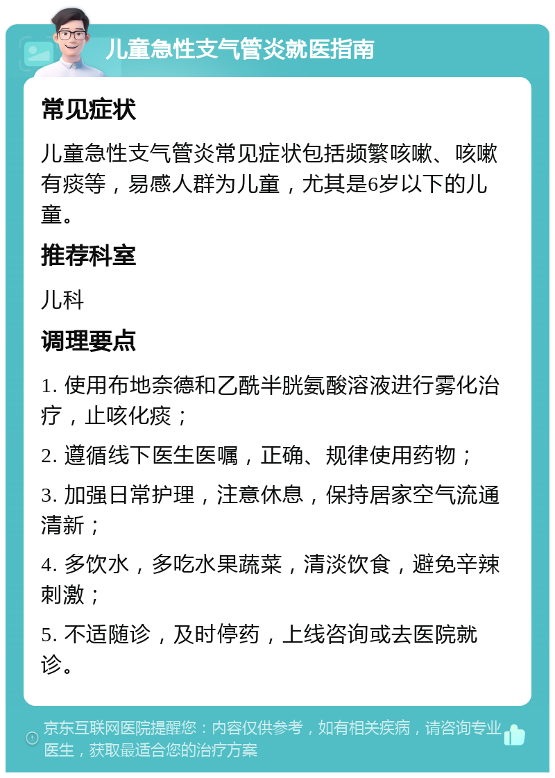 儿童急性支气管炎就医指南 常见症状 儿童急性支气管炎常见症状包括频繁咳嗽、咳嗽有痰等，易感人群为儿童，尤其是6岁以下的儿童。 推荐科室 儿科 调理要点 1. 使用布地奈德和乙酰半胱氨酸溶液进行雾化治疗，止咳化痰； 2. 遵循线下医生医嘱，正确、规律使用药物； 3. 加强日常护理，注意休息，保持居家空气流通清新； 4. 多饮水，多吃水果蔬菜，清淡饮食，避免辛辣刺激； 5. 不适随诊，及时停药，上线咨询或去医院就诊。