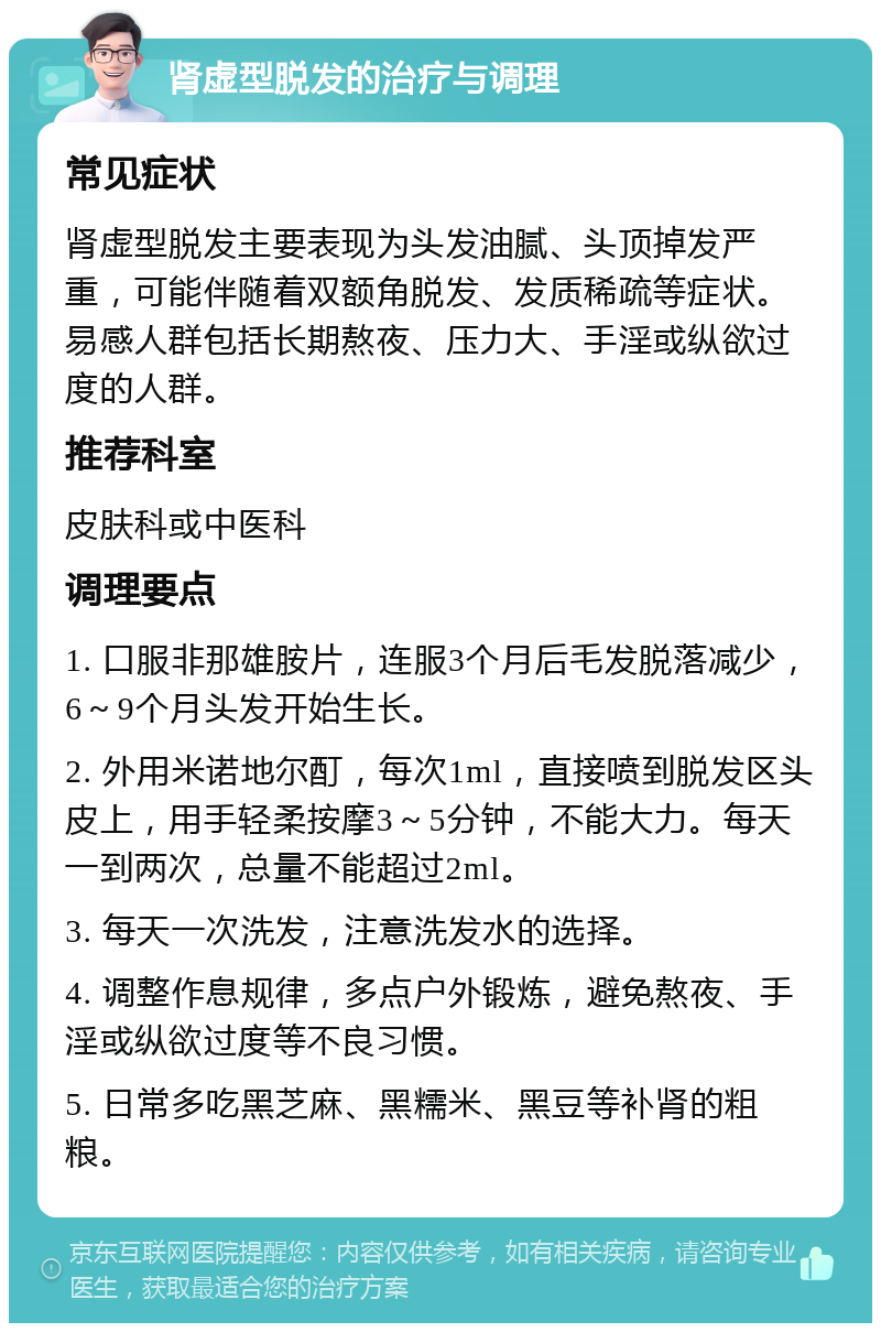 肾虚型脱发的治疗与调理 常见症状 肾虚型脱发主要表现为头发油腻、头顶掉发严重，可能伴随着双额角脱发、发质稀疏等症状。易感人群包括长期熬夜、压力大、手淫或纵欲过度的人群。 推荐科室 皮肤科或中医科 调理要点 1. 口服非那雄胺片，连服3个月后毛发脱落减少，6～9个月头发开始生长。 2. 外用米诺地尔酊，每次1ml，直接喷到脱发区头皮上，用手轻柔按摩3～5分钟，不能大力。每天一到两次，总量不能超过2ml。 3. 每天一次洗发，注意洗发水的选择。 4. 调整作息规律，多点户外锻炼，避免熬夜、手淫或纵欲过度等不良习惯。 5. 日常多吃黑芝麻、黑糯米、黑豆等补肾的粗粮。