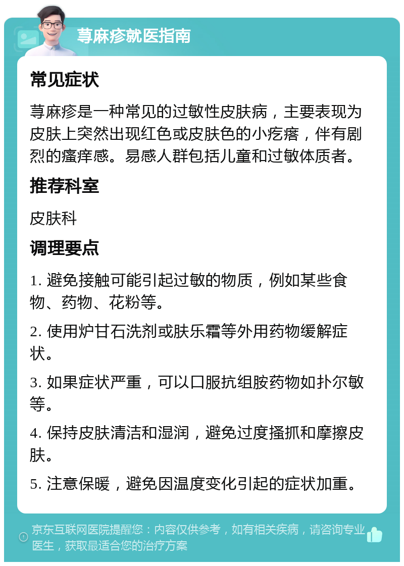 荨麻疹就医指南 常见症状 荨麻疹是一种常见的过敏性皮肤病，主要表现为皮肤上突然出现红色或皮肤色的小疙瘩，伴有剧烈的瘙痒感。易感人群包括儿童和过敏体质者。 推荐科室 皮肤科 调理要点 1. 避免接触可能引起过敏的物质，例如某些食物、药物、花粉等。 2. 使用炉甘石洗剂或肤乐霜等外用药物缓解症状。 3. 如果症状严重，可以口服抗组胺药物如扑尔敏等。 4. 保持皮肤清洁和湿润，避免过度搔抓和摩擦皮肤。 5. 注意保暖，避免因温度变化引起的症状加重。