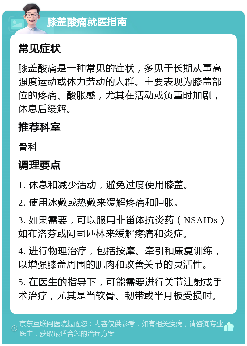 膝盖酸痛就医指南 常见症状 膝盖酸痛是一种常见的症状，多见于长期从事高强度运动或体力劳动的人群。主要表现为膝盖部位的疼痛、酸胀感，尤其在活动或负重时加剧，休息后缓解。 推荐科室 骨科 调理要点 1. 休息和减少活动，避免过度使用膝盖。 2. 使用冰敷或热敷来缓解疼痛和肿胀。 3. 如果需要，可以服用非甾体抗炎药（NSAIDs）如布洛芬或阿司匹林来缓解疼痛和炎症。 4. 进行物理治疗，包括按摩、牵引和康复训练，以增强膝盖周围的肌肉和改善关节的灵活性。 5. 在医生的指导下，可能需要进行关节注射或手术治疗，尤其是当软骨、韧带或半月板受损时。