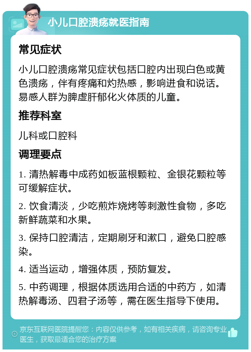 小儿口腔溃疡就医指南 常见症状 小儿口腔溃疡常见症状包括口腔内出现白色或黄色溃疡，伴有疼痛和灼热感，影响进食和说话。易感人群为脾虚肝郁化火体质的儿童。 推荐科室 儿科或口腔科 调理要点 1. 清热解毒中成药如板蓝根颗粒、金银花颗粒等可缓解症状。 2. 饮食清淡，少吃煎炸烧烤等刺激性食物，多吃新鲜蔬菜和水果。 3. 保持口腔清洁，定期刷牙和漱口，避免口腔感染。 4. 适当运动，增强体质，预防复发。 5. 中药调理，根据体质选用合适的中药方，如清热解毒汤、四君子汤等，需在医生指导下使用。