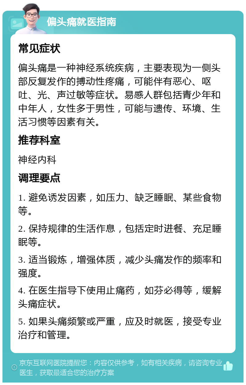 偏头痛就医指南 常见症状 偏头痛是一种神经系统疾病，主要表现为一侧头部反复发作的搏动性疼痛，可能伴有恶心、呕吐、光、声过敏等症状。易感人群包括青少年和中年人，女性多于男性，可能与遗传、环境、生活习惯等因素有关。 推荐科室 神经内科 调理要点 1. 避免诱发因素，如压力、缺乏睡眠、某些食物等。 2. 保持规律的生活作息，包括定时进餐、充足睡眠等。 3. 适当锻炼，增强体质，减少头痛发作的频率和强度。 4. 在医生指导下使用止痛药，如芬必得等，缓解头痛症状。 5. 如果头痛频繁或严重，应及时就医，接受专业治疗和管理。