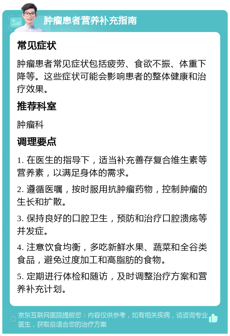 肿瘤患者营养补充指南 常见症状 肿瘤患者常见症状包括疲劳、食欲不振、体重下降等。这些症状可能会影响患者的整体健康和治疗效果。 推荐科室 肿瘤科 调理要点 1. 在医生的指导下，适当补充善存复合维生素等营养素，以满足身体的需求。 2. 遵循医嘱，按时服用抗肿瘤药物，控制肿瘤的生长和扩散。 3. 保持良好的口腔卫生，预防和治疗口腔溃疡等并发症。 4. 注意饮食均衡，多吃新鲜水果、蔬菜和全谷类食品，避免过度加工和高脂肪的食物。 5. 定期进行体检和随访，及时调整治疗方案和营养补充计划。