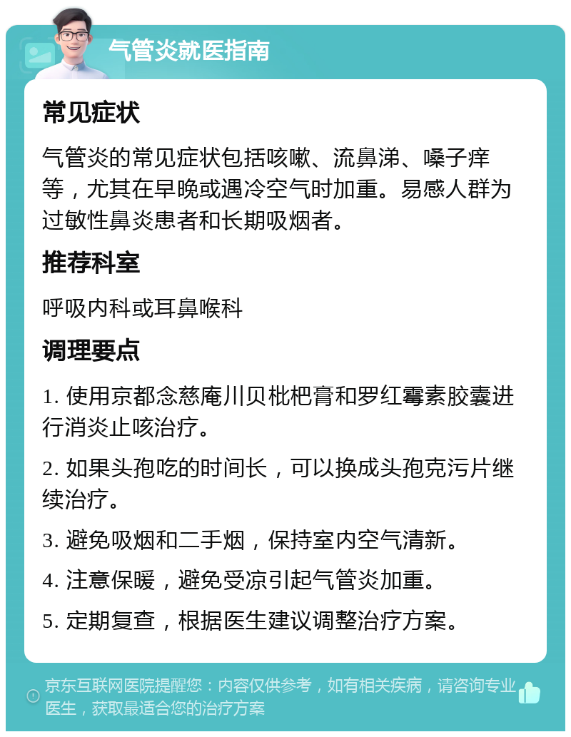 气管炎就医指南 常见症状 气管炎的常见症状包括咳嗽、流鼻涕、嗓子痒等，尤其在早晚或遇冷空气时加重。易感人群为过敏性鼻炎患者和长期吸烟者。 推荐科室 呼吸内科或耳鼻喉科 调理要点 1. 使用京都念慈庵川贝枇杷膏和罗红霉素胶囊进行消炎止咳治疗。 2. 如果头孢吃的时间长，可以换成头孢克污片继续治疗。 3. 避免吸烟和二手烟，保持室内空气清新。 4. 注意保暖，避免受凉引起气管炎加重。 5. 定期复查，根据医生建议调整治疗方案。