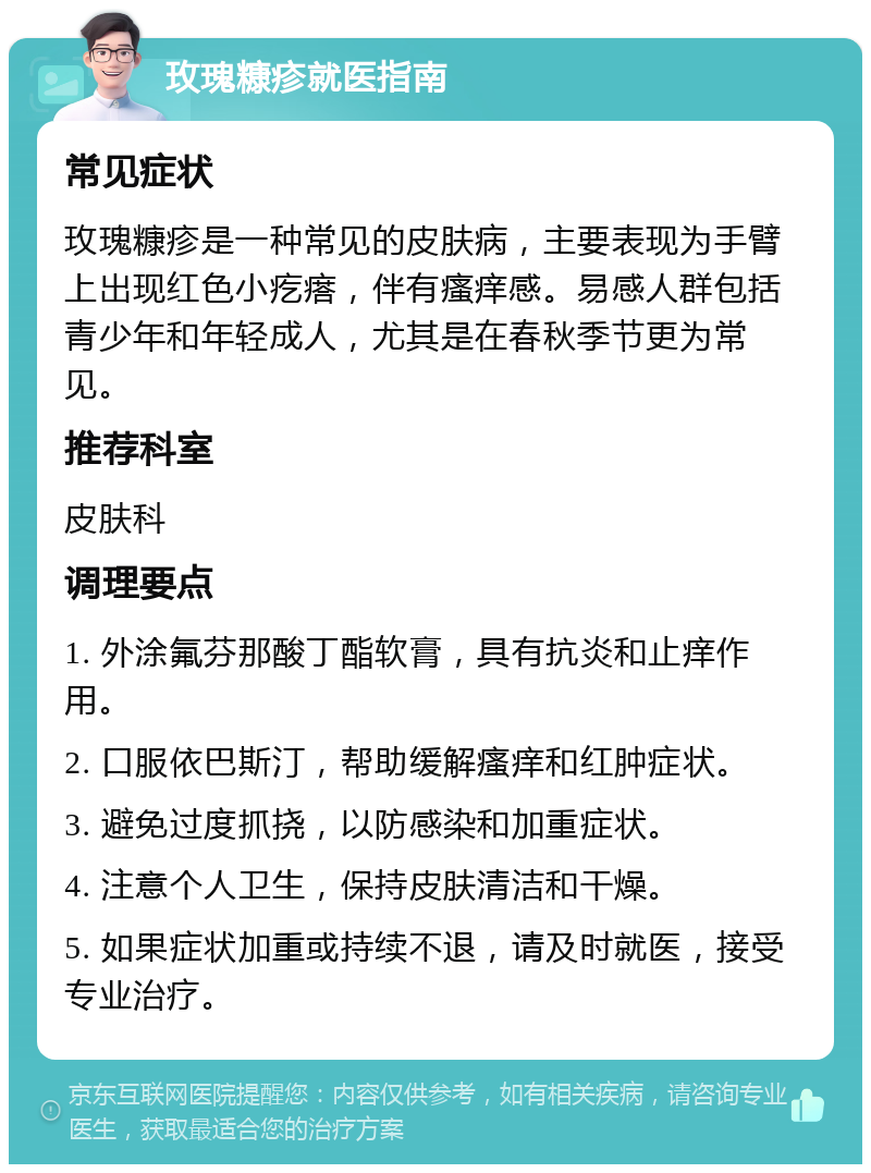 玫瑰糠疹就医指南 常见症状 玫瑰糠疹是一种常见的皮肤病，主要表现为手臂上出现红色小疙瘩，伴有瘙痒感。易感人群包括青少年和年轻成人，尤其是在春秋季节更为常见。 推荐科室 皮肤科 调理要点 1. 外涂氟芬那酸丁酯软膏，具有抗炎和止痒作用。 2. 口服依巴斯汀，帮助缓解瘙痒和红肿症状。 3. 避免过度抓挠，以防感染和加重症状。 4. 注意个人卫生，保持皮肤清洁和干燥。 5. 如果症状加重或持续不退，请及时就医，接受专业治疗。