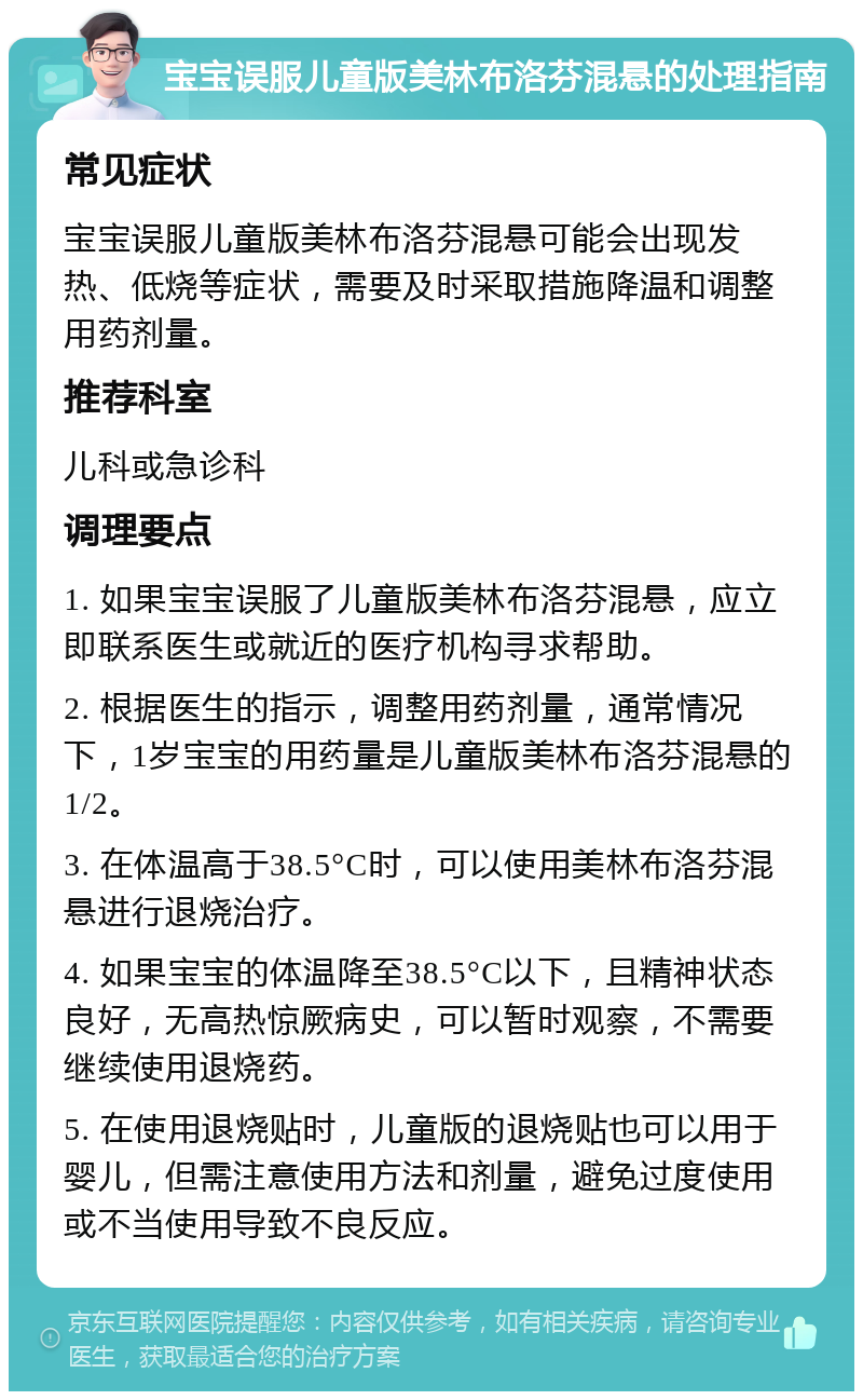 宝宝误服儿童版美林布洛芬混悬的处理指南 常见症状 宝宝误服儿童版美林布洛芬混悬可能会出现发热、低烧等症状，需要及时采取措施降温和调整用药剂量。 推荐科室 儿科或急诊科 调理要点 1. 如果宝宝误服了儿童版美林布洛芬混悬，应立即联系医生或就近的医疗机构寻求帮助。 2. 根据医生的指示，调整用药剂量，通常情况下，1岁宝宝的用药量是儿童版美林布洛芬混悬的1/2。 3. 在体温高于38.5°C时，可以使用美林布洛芬混悬进行退烧治疗。 4. 如果宝宝的体温降至38.5°C以下，且精神状态良好，无高热惊厥病史，可以暂时观察，不需要继续使用退烧药。 5. 在使用退烧贴时，儿童版的退烧贴也可以用于婴儿，但需注意使用方法和剂量，避免过度使用或不当使用导致不良反应。