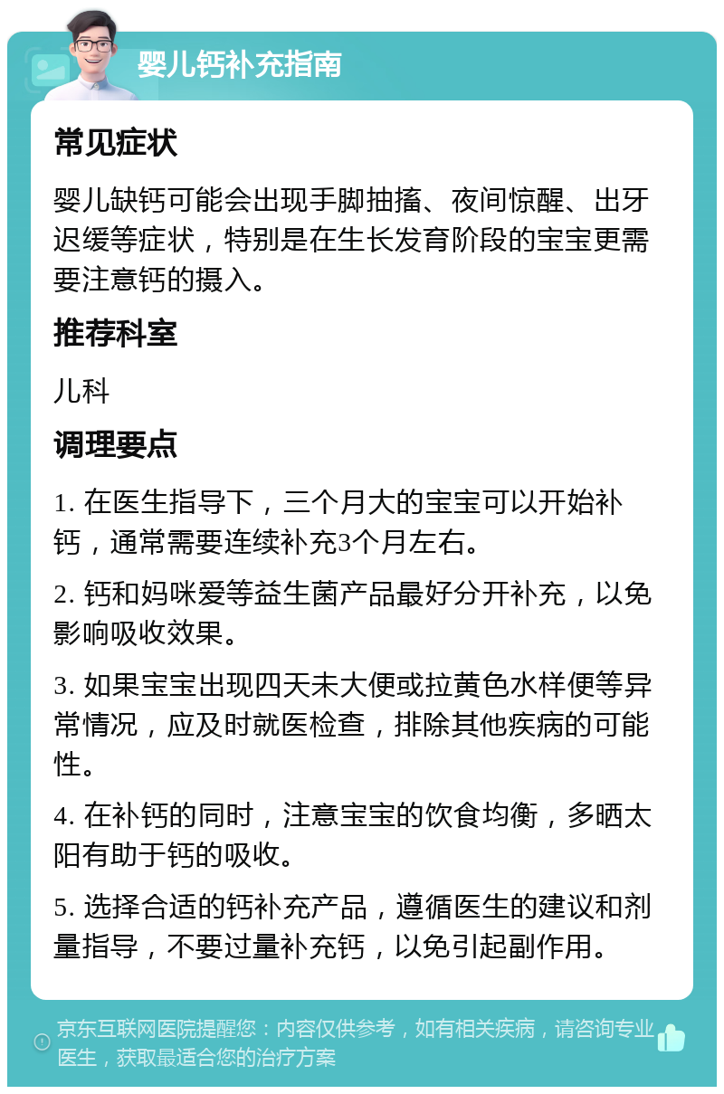 婴儿钙补充指南 常见症状 婴儿缺钙可能会出现手脚抽搐、夜间惊醒、出牙迟缓等症状，特别是在生长发育阶段的宝宝更需要注意钙的摄入。 推荐科室 儿科 调理要点 1. 在医生指导下，三个月大的宝宝可以开始补钙，通常需要连续补充3个月左右。 2. 钙和妈咪爱等益生菌产品最好分开补充，以免影响吸收效果。 3. 如果宝宝出现四天未大便或拉黄色水样便等异常情况，应及时就医检查，排除其他疾病的可能性。 4. 在补钙的同时，注意宝宝的饮食均衡，多晒太阳有助于钙的吸收。 5. 选择合适的钙补充产品，遵循医生的建议和剂量指导，不要过量补充钙，以免引起副作用。