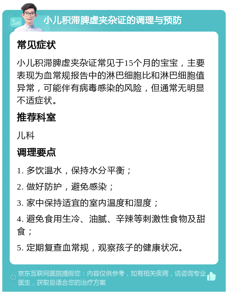 小儿积滞脾虚夹杂证的调理与预防 常见症状 小儿积滞脾虚夹杂证常见于15个月的宝宝，主要表现为血常规报告中的淋巴细胞比和淋巴细胞值异常，可能伴有病毒感染的风险，但通常无明显不适症状。 推荐科室 儿科 调理要点 1. 多饮温水，保持水分平衡； 2. 做好防护，避免感染； 3. 家中保持适宜的室内温度和湿度； 4. 避免食用生冷、油腻、辛辣等刺激性食物及甜食； 5. 定期复查血常规，观察孩子的健康状况。